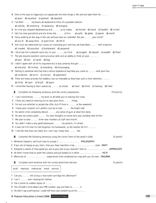 4 One of the keys to happiness is to appreciate the little things in life and not take them for .. ..
a) given b) assumed c) granted d) awarded
5 I've been ........... my brains all weekend to think of a possible solution.
a) racking b) stretching c) squeezing d) wringing
6 It's time you stopped daydreaming and .......... up to reality. a) fronted b) faced c) headed d) turned
7 He's her only grandchild and she thinks the ........... of him. a) earth b) globe c) planet d) world
8 Fancy walking all this way in the rain without even an umbrella! Are you
a) out of b) away from c) apart from d) off of
..... your mind?
9 Ever since we advertised our course on improving your memory, we have been ....,...... with enquiries.
a) invaded b) assaulted c) bombarded d) peppered
10 I do know her husband's name but it's just ... ....... my mind. a) escaped b) slipped c) evaded d) flown
11 The job requires excellent communication skills and an ability to think on your
a) toes b) feet c) hands d) legs
12 I didn't agree with all of his argument but it was certainly thought ..... .. ... .
a) arousing b) inciting c) provoking d) encouraging
13 Talking to someone who has had a similar experience may help you come to ........... with your loss.
a) conditions b) terms c) contract d) agreement
14 There are many activities for toddlers, but no timetable as they have such a short attention
a) stride b) span c) length d) space
15 I remember having to learn poems by . ... at school. a) heart b) mind c) memory d) head
:3 Complete the following sentences with the correct prepositions. (10 points)
1 I can't concentrate ..... . my work at all while you're making that noise.
2 I think you need an evening out to take your mind ... ....... things.
3 I'm not sure whether to accept the offer, but I'll think it ....... .... at the weekend.
4 I know your situation isn't perfect, but try to look .......... the bright side.
5 He seems to be completely devoid .......... any sense of guilt at what he's done.
6 He was too preoccupied. .. .. .. his own thoughts to notice who was standing next to him.
7 We plan to take .. .. ....... three new members of staff next month.
8 You didn't make a very good impression ........... my parents, I'm afraid.
9 It was the first time he had forgotten the homework, so the teacher let him
10 I met the new boss last week but I can't say I really took. .. ... her.
4 Complete the following sentences using the correct form of the word in bold. (5 points)
1 Whatever happens, we'll just have to accept it ......................... ....... PHILOSOPHY
2 If you are as happy as you claim, then you have reached a truly................. .. ...... state. ENVY
3 Everyone is aware of how good you are at your job so you shouldn't feel so .. .......................... .... APPRECIATE
4 He didn't know how to work the camera and just looked at it rather. ...... .. ........ HELP
5 Memories of ..................... experiences from childhood can stay with you for ever. TRAUMA
5 Complete each sentence with the correct word from the box.
recall memory memorise mind remind I
1 Can you.. me to buy a new toner cartridge this afternoon?
2 I can't .. ... ever meeting him before.
3 She is prone to sudden lapses of .. ......... .
4 You shouldn't write down your PIN number; yqu just have to ... it.
5 He didn't say anything but I could tell there was something on his .... ...... . .
© Pearson Education Limited 2008 PHOTOCOPIABLE
(5 points)
Unit 11 test
 