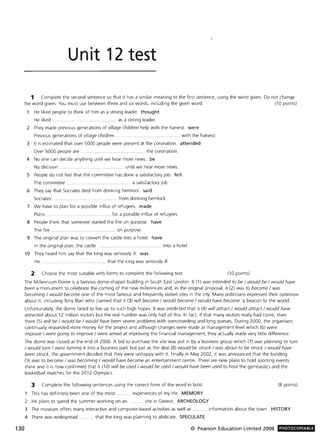 Unit 12 test
1 Complete the second sentence so that it has a similar meaning to the first sentence, using the word given. Do not change
the word given. You must use between three and six words, including the given word. (10 points)
130
He liked people to think of him as a strong leader. thought
He liked. .. .................. as a strong leader.
2 They made previous generations of village children help with the harvest. were
Previous generations of village children .. .. .. with the harvest.
3 It is estimated that over 5000 people were present at the coronation. attended
Over 5000 people are .............................. ... the coronation.
4 No one can decide anything until we hear more news. be
No decision .. ... until we hear more news.
5 People do not feel that the committee has done a satisfactory job. felt
The committee. . ... ............ .. ....... a satisfactory job.
6 They say that Socrates died from drinking hemlock. said
Socrates ..... from drinking hemlock.
7 We have to plan for a possible influx of refugees. made
Plans. ........................ for a possible influx of refugees.
8 People think that someone started the fire on purpose. have
The fire .......... on purpose.
9 The onginal plan was to convert the castle into a hotel. have
In the original plan, the castle ........... . into a hotel.
10 They heard him say that the king was seriously ill. was
He .................. that the king was seriously ill.
2 Choose the most suitable verb forms to complete the following text. (10 points)
The Millennium Dome is a famous dome-shaped building in South East London. It (1) was intended to be / would be / would have
been a monument to celebrate the coming of the new millennium and, in the original proposal, it (2) was to become / was
becoming / would become one of the most famous and frequently visited sites in the city. Many politicians expressed their optimism
about it, including Tony Blair who claimed that it (3) will become / would become / would have become 'a beacon to the world'.
Unfortunately, the dome failed to live up to such high hopes. It was predicted that it (4) will attract / would attract / would have
attracted about 12 million visitors but the real number was only half of this. In fact, if that many visitors really had come, then
there (5) will be / would be / would have been severe problems with overcrowding and long queues. During 2000, the organisers
continually requested more money for the project and although changes were made at management level which (6) were
improve / were going to improve / were aimed at improving the financial management, they actually made very little difference.
The dome was closed at the end of 2000. A bid to purchase the site was put in by a business group which (7) was planning to turn
/ would turn / were turning it into a business park but just as the deal (8) would be struck / was about to be struck / would have
been struck, the government decided that they were unhappy with it. Finally in May 2002, it was announced that the building
(9) was to become / was becoming / would have become an entertainment centre. There are new plans to hold sporting events
there and it is now confirmed that it (10) will be used / would be used / would have been used to host the gymnastics and the
basketball matches for the 2012 Olympics.
3 Complete the following sentences using the correct form of the word in bold. (8 points)
1 This has definitely been one of the most ........... experiences of my life. MEMORY
2 He plans to spend the summer working on an .. . site in Greece. ARCHEOLOGY
3 The museum offers many interactive and computer-based activities as well as ........... information about the town. HISTORY
4 There was widespread. . .. that the king was planning to abdicate. SPECULATE
© Pearson Education Limited 2008 PHOTOCOPIABlE
 