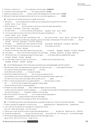 5 The book is a collection of ......... .. of his childhood in a Cornish village. REMINISCE
6 Convicted criminals have always been .. from voting in elections. ALLOW
7 Architects are designing a new .... building as part of the development of the town centre. FUTURE
8 Although his ideas were dismissed during his own time, he is now often regarded as a . VISION
4 Choose the most suitable alternative to complete the sentences.
We cannot. .... out the possibility that the whole plot was engineered by the government of the time.
a) strike b) rub c) rule d) cross
2 With the benefit of .... .. ... , the king's decision to send such a small army seems very optimistic.
a) foresight b) hindsight c) short-sight d) long-sight
3 His latest novel is ........ . In France at the time of the revolution. a) placed b) set c) put d) laid
4 I am sure the system will work in the end but there are still a great many glitches to ... ..... out.
a) wash b) pick c) iron d) shake
Unit 12 test
(12 points)
5 The company was planning to open a new office but it fell .......... due to lack of money. a) out b) over c) through d) under
6 Travelling from one town to another was a dangerous activity in those days, mainly because of the bands of robbers ........ .. along
the road. a) lurking b) lounging c) lurching d) larking
7 The leader . ....... a different role to each member of the team. a) attributed b) distributed c) assigned d) ascribed
8 His historical novels are entertaining but he has a very poor ........... of the politics of the time.
a) grip b) hold c) clutch d) grasp
9 The prime minister was furious when details of the inquiry were .......... to the press. a) dripped b) leaked c) trickled d) gushed
10 She's always. .. back to the time when she lived in that little village. a) hailing b) harking c) harping d) hurling
11 The fact that there is no contemporary record of his death gives .......... to the theory that he actually fled the country.
a) height b) depth c) length d) weight
12 He never made a career as an artist but continued to ........... in different forms of painting all his life.
a) dabble b) dribble c) dawdle d) dangle
5 For the following questions think of one word only which can be used appropriately in all three sentences. (5 points)
After the owner's death, the castle became the property of the state and in due. . ..., it was opened to the public.
The meeting of the two world leaders changed the ...... .... of history.
He decided to take a refresher . ..... .. .. to improve his driving.
2 She left the company of her own free ........... and no one put any pressure on her.
They confessed to the crime but afterwards they claimed that they had been forced to against their .
You have to stICk to your diet to lose weight, which can take a lot of .......... power.
3 There is a theory that political events in one place will often. . off similar events in others.
The . ........ for the riots was the government's proposal to reduce wages.
He took out the pistol, took aim and squeezed the.
4 The book has a very complicated. ...... which is difficult to follow on the first reading.
In 1605, a group of conspirators hatched a desperate ........... to murder the entire government by blowing them up with gunpowder.
They used a line graph to ........ the patients' reactions to the new drug.
S We cannot know what the future may ........... so it's a waste of time worrying about it.
They decided to .... ....... a special meeting to discuss the new project.
They managed to escape from the building Just before the fire really took
6 In the following sentences, two of the expressions are possible and one is not. Cross out the incorrect alternative. (5 points)
1 I'd love to stay and chat longer but I'm afraid I'm a bit. a) pressed for time b) behind the times c) behind time
2 I can't move into my new flat until next week so I'm staying with a friend ...
a) in time b) for the time being c) for the moment
3 I had an hour to wait for the bus so went to look around the bookshop to a) make time b) pass the time c) kill time
4 I've warned you about that . ... but you never take any notice. a) time after time b) in the long run c) time and time again
S The fire was spreading towards the children's .bedroom but the fire brigade arrived .
a) Just in time b) in the nick of time c) right on time
© Pearson Education Limited 2008 PHOTOCOPIABLE 131
 