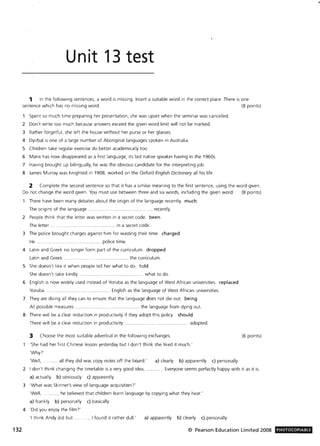 132
Unit 13 test
1 In the following sentences, a word is missing. Insert a suitable word in the correct place. There is one
sentence which has no missing word. (8 points)
Spent so much time preparing her presentation, she was upset when the seminar was cancelled.
2 Don't write too much because answers exceed the given word limit will not be marked.
3 Rather forgetful, she left the house without her purse or her glasses.
4 Dyirbal is one of a large number of Aboriginal languages spoken in Australia.
S Children take regular exercise do better academically too.
6 Manx has now disappeared as a first language, its last native speaker having in the 1960s.
7 Having brought up bilingually, he was the obvious candidate for the interpreting job.
8 James Murray was knighted in 1908, worked on the Oxford English Dictionary all his life.
2 Complete the second sentence so that it has a similar meaning to the first sentence, using the word given.
Do not change the word given. You must use between three and six words, including the given word. (8 points)
There have been many debates about the origin of the language recently. much
The origins of the language . recently.
2 People think that the letter was written in a secret code. been
The letter . ... ... .. ......... ...................... .... . in a secret code.
3 The police brought charges against him for wasting their time. charged
He. ... ............. police time.
4 Latin and Greek no longer form part of the curriculum. dropped
Latin and Greek . . .......... ..... .. ............... the curriculum.
S She doesn't like it when people tell her what to do. told
She doesn't take kindly ... what to do.
6 English is now widely used instead of Yoruba as the language of West African universities. replaced
Yoruba. ... .................. English as the language of West African universities.
7 They are doing all they can to ensure that the language does not die out. being
All possible measures. ......... the language from dying out.
8 There will be a clear reduction in productivity if they adopt this policy. should
There will be a clear reduction in productivity ... .......... adopted.
3 Choose the most suitable adverbial in the following exchanges.
'She had her first Chinese lesson yesterday but I don't think she liked it much.'
'Why7'
'Well, .. ...... all they did was copy notes off the board.' a) clearly b) apparently c) personally
(6 points)
2 I don't think changing the timetable is a very good idea,
a) actually b) obviously c) apparently
. . Everyone seems perfectly happy with it as it is.
3 'What was Skinner's view of language acquisition?'
'Well, ....... , he believed that children learn language by copying what they hear.'
a) frankly b) personally c) basically
4 'Did you enjoy the film? '
'I think Andy did but .... . ., I found it rather dull.' a) apparently b) clearly c) personally
© Pearson Education Limited 2008 PHOTOCOPIABLE
 