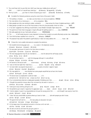 Unit 13 test
5 'You could have told me you'd be late. Didn't you have your mobile phone with you?'
'Well, ........... , I didn't or I would have called you.' a) obviously b) apparently c) frankly
6 'Putting it quite .......... , you have no chance of passing your exam.' a) basically b) obviously c) frankly
4 Complete the following sentences using the correct form of the word in bold. (10 points)
The building is checked .......... to make sure that there is no structural weakness. PERIOD
2 The new edition of our dictionary is ... ....... all its competitors. SELL
3 Many people are only now starting to realise, somewhat .........., how serious the threat of global warming is. LATE
4 Many people consider him one of the finest writers of the time, but personally I think he's rather ............ RATE
5 It has been suggested that offering schoolchildren a more flexible timetable might reduce the ........... rates. TRUANT
6 The grammar of most Slavic languages is tough although the spelling system is ........... easy. COMPARE
7 We really appreciate all your hard work and your ....... PROFESSION
8 The ... of self-study resources is very important to ensure that students can work effectively outside class. AVAILABLE
9 That child has been expelled from school for ........... behaviour. DISRUPT
10 The proposal may tackle the problem superficially but it does not really address the ........... .. issues. LIE
5 Choose the most suitable alternative to complete the sentences. (18 points)
He's studied oriental languages and . ... to a career in the diplomatic service.
a) aspires b) pursues c) projects d) intends
2 She was given permission to hand in her thesis late on medical .......... .
a) principles b) motives c) grounds d) excuses
3 The new language-learning CDs are intended to ........... into the demand for self-study courses.
a) tap b) dig c) cut d) drill
4 I'm Just starting to get to .. ........ with the language although it is very difficult.
a) grasp b) grips c) clutches d) clasp
5 He listened to the lecture with ........... concentration. a) heavy b) strong c) high d) intense
6 I was so tired last night that I slept like a a) stick b) plank c) log d) branch
7 I've never taken any Spanish lessons but I .......... up quite a lot when I stayed in Spain.
a) took b) picked c) pulled d) gathered
8 She may speak her .. more bluntly than some people would like but at least she's honest.
a) brain b) thought c) mind d) idea
9 The lecture was so complicated I could not make ........... of it.
a) head nor tail b) hand nor foot c) back nor front d) arm nor leg
10 It's an unconventional idea but a really good example of thinking out of the ........ a) pack b) case c) box d) bag
11 I thought she would be nervous about her oral exam but she went in cool as a
a) lettuce b) cucumber c) tomato d) radish
12 I wish you'd stop rambling and get to the a) tip b) point c) edge d) nib
13 He wanted to go to teach in Japan but his application was ........... down. a) sent b) put c) set d) turned
14 I tried to explain it wasn't my responsibility but she got the wrong end of the ...
a) pole b) branch c) post d) stick
. and thought I was saying it was hers.
15 I never feel very comfortable at parties where you have to make
a) little b) light c) small d) short
... talk with people you don't know.
16 The government will start to ........... the new policy on education next year.
a) implement b) involve c) stage d) configure
17 It's the beginning of the weekend and we're in the bar so let's not talk ....
a) office b) shop c) stall d) market
18 He talks on and on and never lets you get a,word in
a) sideways b) backwards c) edgeways d) upwards
© Pearson Education Limited 2008 PHOTOCOPIABlE
 