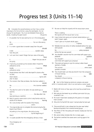 Progress test 3 (Units 11-14)
1 Complete the second sentence so that it has a similar
meaning to the first sentence, using the word given. Do not
change the word given. You must use between three and six
words, including the given word . (16 points)
134
It's possible that he was waiting for us in the wrong place.
could
He.
place.
................... ...................... for us in the wrong
2 It is never a good idea to wander away from the path.
should
Under. .. ....... ... ............... wander away
from the path.
3 I am sure that it wasn't Roger that you saw at the party.
have
It ........ .... .... .. ................. Roger that you saw at
the party.
4 I had only just picked up the receiver when I heard the
ambulance arrive. lifted
Hardly ..................... . .. I heard the
ambulance arrive.
5 People believe that Alan's wife destroyed his diaries after
he died. have
Alan's diaries ...
after he died.
..................... by his wife
6 The moment that they sat down, the chairman walked in.
No . .
in.
sooner
... the chairman walked
7 The idea first came to her when she was working as a
waitress. struck
She. .. ............ .. ... ............... the idea when she
was working as a waitress.
8 Both his parents were actors so he is very familiar with the
world of the theatre. having
He is very familiar with the world of the theatre,
.... actors.
9 The original idea was to complete the restructuring by the
beginning of March. have
According to the original plan, the restructuring
. by the beginning of
March.
10 It is quite possible that the emergency call was a hoax.
The emergency call .
a hoax.
well
11 No one can help the injured until the rescue team arrive.
can
There is nothing ..... .. ......... ... .............
the injured until the rescue team arrive.
12 I was tricked into giving out my bank details before so it
won't happen again. having
I won't give out my bank details again,
.................... .. ....... it before.
13 Nobody took any notice of safety standards before the laws
were passed. attention
No ...... ......... ..... ....... .. safety standards
before the law was passed.
14 You shouldn't assume that the committee will support your
proposal. granted
You shouldn't ................ . the
committee will support your proposal.
15 They were just going to sign the contract when David
spotted a mistake. about
The contract ..................... .. ..... ........ ............ ... when David
spotted a mistake.
16 You should make sure that you benefit from the company's
in-house training. take
You should ............................ .. . . ... the
company's in-house training.
2 Each of the following sentences contains one word
which is incorrectly used. Cross it out and write a correct word.
(8 points)
Martin left home an hour ago so he must has arrived home
by now. .
2 Not only you borrowed my car without permission but you
scratched it too.
3 He mustn't have been wearing his life jacket or he would
have survived.
4 Only after he had left the room I realised what he had said.
5 They would build a new railway but the plan was halted
because of protests from environmental groups.
6 The effects of the new policy will monitor closely over the first
12 months..
7 We cannot allow mistakes like this to make again.
8 The bathers watched the waves were crashing against the
rocks.
© Pearson Education Limited 2008 PHOTOCOPIABLE
 