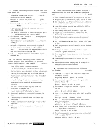 3 Complete the following sentences using the correct form
of the word in bold. (10 points)
Some people believe that Echinacea is
going down with a cold. BENEFIT
..... if you are
2 Our aims are simple: to reduce costs and ..... ..... profits.
MAXIMUM
3 Despite free education. there has been little change in social
MOBILE
4 It is an interesting idea but I do not believe it is
viable. COMMERCE
5 They were not prepared for the flood and could only watch
... as the water came into the room. HELP
6 Local residents raised a number of .. . to the proposed
building project. OBJECT
7 The new brochures can be produced at a .... low cost.
COMPARE
8 Although the doctors had been optimistic. the patient's
condition actually .. during the night. WORSE
9 With . ..... it is easy to see that more preparations shou ld
have been made for an emergency. SIGHT
10 I am ... ........ to go to the police unless we have any real
evidence. WILL
4 Find and correct one spelling mistake in each of the
following sentences. Two of the sentences have no spelling
mistakes. in which case put a tick at the end. (13 points)
I have still not recieved a reply to my enquiry.
2 I am dissappointed by the lack of interest in the topic.
3 She never accepts any responsability for these bad decisions.
4 The hotel can acommodate over 90 visitors at one time.
5 There has been a definite improvement in the standard of
your writing.
6 It is usefull to keep the receipts in two separate piles.
7 Some people do not believe that accurate spelling is
necessary.
8 They had a furious argument in public. w hich was
embarassing for everyone else.
9 I would reccommend the fruit salad for dessert.
10 Unfortunatly. vandalism is a frequent occurrence in this
street.
11 I don't normaly like detective stories but that one is a
masterpiece.
12 The book is an enjoyable read althought the plot is rather
pred ictable.
13 Wheather Harry Potter is truly a children's classic is still
debatable.
© Pearson Education Limited 2008 PHOTOCOPIABlE
Progress test 3 (Units 11-14)
5 Correct the punctuation in the following sentences. In
each sentence you must either add or remove a punctuation
mark. (13 points)
All of the book's that he wrote turned out to be best-sellers.
2 People say. that you should never judge a book by its cover.
3 It is probably the best of his novels however. It is not so well
known as some of the others.
4 Helen White. w hose first novel was published in 2002 has
just won an award.
5 It was a long. boring. book. written in a turgid style.
6 Despite popular tradition Sherlock Holmes never says.
·Elementary. my dear Watson !'
7 Both of the students essays were outstanding pieces of
work.
8 It is a carefully written account, but it's general thesis is out
of date.
9 What really impressed me about the book. was its attention
to detail.
10 Shakespeare's plays can be divided into three groups
comedies. tragedies and histories.
11 There are different theories about w ho wrote the sequel to
the poem7
12 He keeps saying that the pen is his. but I'm sure that it's
our's.
13 He wrote his first novel. Hanging Man. at the age of 17
which was a remarkable achievement.
6 Choose the most suitable alternative to complete
the sentences. (20 poi nts)
I read the . . on the back cover of the book. and I
decided not to buy it.
a) glossary b) blurb c) index d) footnote
2 I've got so much paperwork to. .... through that it will
take me all weekend.
a) swim b) wade c) float d) paddle
3 The book has a complicated plot with a surprising . .. at
the end.
a) turn b) bend c) twist d) spin
4 I just. ..... a glimpse of the castle as the coach turned the
corner.
a) caught b) took c) received d) stole
5 He ...... ... around the bookshop for over an hour before
finally choosing a book.
a) skimmed b) perused c) flipped d) browsed
6 After the success of his first novel. the second did not really
....... up to people's expectations.
a) put b) stand c) live d) make
7 The collection contains some very interesting articles which
really .. ..... your attention.
a) snatch b) grab c) pluck d) clutch
135
 