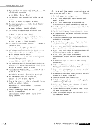 136
Progress test 3 (Units 11-14)
8 If you don't have time to read a long novel, just .
his collection of short stories.
a) dip b) dive c) drop d) dunk
... into
9 The lyric poetry of Ancient Greece only survives in a few
a) scraps b) tatters c) fragments d) shards
10 The reader is gradually .... ... .. into the story by the clever
distribution of clues.
a) drawn b) drafted c) pulled d) hauled
11 The sound of the fire alarm made me jump out of my
a) shape b) body c) frame d) skin
12 If you are looking for an expert in this field, then the name
Professor Franklin immediately . ..... to mind.
a) jumps b) hops c) springs d) bounds
13 She spent the whole weekend agonising .. whether to
take the job or not.
a) over b) around c) through d) across
14 You can't borrow reference books in the normal ...... ... of
things, but we might make an exception in this case.
a) run b) walk c) drive d) flight
15 The book gives a . .... outline of the main changes that
took place during the period.
a) wide b) large c) thick d) broad
16 The investigation seems to be going nowhere but then the
detective ... .... . upon an important clue at the last minute.
a) trips b) stumbles c) slips d) sprawls
17 He stood outside the boss's office, .. .. nervously with a
button on his shirt.
a) meddling b) fiddling c) tampering d) fidgeting
18 The special effects in that film are out of this.
a) world b) earth c) globe d) planet
19 They say that some. .... in life are so incredible that you
could never put them in a book.
a) concurrencies b) collaborations c) conformities
d) coincidences
20 It's not a book that you need to read from ..... ... , so just
pick out the relevant parts.
a) page to page b) front to back c) cover to cover
d) top to bottom
Decide which of the following statements about the CAE
exam are true and which are false. (20 points)
The Reading paper lasts exactly one hour.
2 In Part 2 of the Reading paper (gapped text), the text is
always a narrative.
3 In Part 3 of the Reading paper (multiple choice), the
questions follow the order of the information in the text.
4 In the Reading and Listening papers, marks are deducted for
wrong answers.
5 Part 1 of the Writing paper always involves writing a letter.
6 In the Writing paper, your answer to both parts should be
220- 260 words long.
7 Question 5 of the Writing paper always involves writing
about one of the set books.
8 Part 1 of the Use of English paper (multiple-choice cloze)
only tests vocabulary, not grammar.
9 In Part 2 of the Use of English paper (open doze), you can
put two possible answers in a gap.
10 In Part 3 of the Use of English paper (word formation), some
of the words may not need to be changed.
11 In Part 5 of the Use of English paper (key word
transformations), you must not change the key word in any
way.
12 In the Listening paper, you will hear all of the listening
passages twice.
13 At the end of the Listening paper, you will have five minutes
to copy your answers onto the answer sheet.
14 In Part 2 of the Listening paper, if an answer is incorrectly
spelt, you can still get the mark.
15 In the Reading and Listening papers, you should write your
answers on the answer sheet in pencil.
16 There are four parts to the Speaking exam.
17 In the Speaking exam, both examiners will talk to you, but
at different stages of the test.
18 In Part 2 of the Speaking exam, you should only describe
exactly what you see in the picture.
19 You will be marked down in the Speaking exam if you do
not allow your partner to talk.
20 At the end of the Speaking test, the examiner will tell you if
you have passed or failed.
© Pearson Education Limited 2008 PHOTOCOPIABLE
 