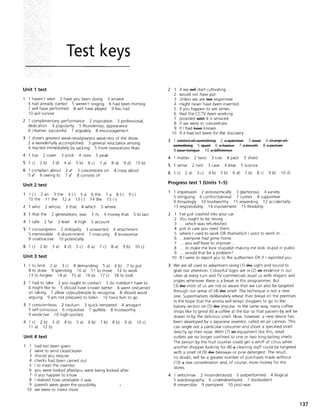 Test keys
Unit 1 test
1 haven't seen 2 have you been doing
4 had already started 5 weren't singing
7 will have performed 8 will have played
10 will survive
3 arrived
6 had been miming
9 has had
2 1 complimentary, performance 2 inspiration 3 professional,
dedication 4 popularity 5 thunderous, appearance
6 creative, successful 7 arguably 8 encouragement
3 1 show's greatest weakness/greatest weakness of the show
2 a wonderfully accomplished 3 general reluctance among
4 reacted immediately by sacking 5 more innovations than
4 1 top 2 cover 3 pitch 4 note 5 peak
5 1 c) 2 b) 3 d) 4 a) 5 b) 6 c) 7 a) 8 d) 9 d) lOb)
6 1 complain about 2,/
5./ 6 owing to 7,/
3 concentrate on
8 consists of
4 crazy about
Unit 2 test
1 (-) 2 an 3 the 4 (-) 5 a 6 the 7 a 8 (-) 9 (-)
10 the 11 the 12 a 13 (-) 14 the 15 (-)
2 1 who 2 whose 3 that 4 which 5 where
3 1 that the 2 generations, was 3 its 4 money that 5 to last.
4 1 safe 2 far 3 level 4 high 5 account
5 1 consumption 2 disloyalty 3 unwanted 4 attachment
5 memorable 6 discernment 7 insecurity 8 economise
9 unattractive 10 potentially
6 1 c) 2 b) 3 a) 4 d) 5 c) 6 a) 7 c) 8 a) 9 b) 10 c)
Unit 3 test
1 to limit 2 a) 3 c) 4 demanding 5 a) 6 b) 7 to put
8 to draw 9 spending lOa) 11 to move 12 to work
13 to forgive 14 a) 15 a) 16 b) 17 c) 18 to look
2 1 had to take 2 you ought to contact 3 do not/don't have to
4 might like to 5 should have known better 6 went on/carried
on taking 7 allow us/you/people to recognise 8 should avoid
arguing 9 am not prepared to listen 10 force him to go
3 1 conscientious 2 taciturn 3 quick-tempered 4 arrogant
5 self-conscious 6 inquisitive 7 gullible 8 trustworthy
9 vindictive 10 high-spirited
4 1 c) 2 b) 3 d)
11 a) 12 b)
Unit 4 test
4 b)
1 had not been given
5 a)
2 were to send clear/clearer
3 should you require
4 checks had been carried out
5 I to meet the inventor
6 b) 7 b) 8 b) 9 d)
6 you were looked after/you were being looked after
7 if you happen to know
8 I realised how unreliable it was
9 parents were given the possibility
lOwe were to invest more
10 c)
2 1 if we will start cultivating
2 would not have put
3 Unless we are !'let responsive
4 might never have been invented.
5 If you happen to see James
6 Had the CCTV been working
7 provided witf it is serviced
8 If we were to concentrate
9 If I had fIa¥e known
10 If it had not been for the discovery
3 1 cSAtrsl sf sSFReti:liA§ 2 a Ej>lestisA 3 ~ 4 ci:lar§e sf
sSFReti:liA§ 5~ 6~ 7~ 8~
9 YS>lr tSA§!,Ie 10 a cli#ereAce
4 1 matter 2 twist 3 rule 4 pack 5 shred
5 1 sense 2 root 3 case 4 blue 5 science
6 1 c) 2 a) 3 c) 4 b) 5 b) 6 d) 7 b) 8 c)
Progress test 1 (Units 1-5)
9 b)
1 impression 2 astronomically 3 glamorous 4 variety
5 intriguing 6 confrontational 7 runner 8 supportive
10 d)
9 Amazingly 10 trustworthy 11 rewarding 12 accidentally
13 responsibility 14 involvement 15 flexibility
2 1 I've just crashed into your car.
2 You ought to be strong.
3 ... which was refurbished
4 just in case you need them.
5 where I used to work OR that/which I used to work in .
6 ...everyone had gone home.
7 ... you will have to improve.
8 ... to make me look stupid/at making me look stupid in public.
9 ... would that be a problem?
10 If I were to report you to the authorities OR If I reported you
3 We are all used to advertisers using (1) #Ie sight and sound to
grab our attention. Colourful logos are in (2) afl evidence in our
cities at every turn and TV commercials assail us with slogans and
jingles whenever there is a break in the programmes. But
(3) #Ie most of us are not so aware that we can also be targeted
through our sense of (4) #Ie smell. The technique IS not a new
one. Supermarkets deliberately reheat their bread on the premises
in the hope that the aroma will tempt shoppers to go to the
bakery section on (5) #Ie impulse. In the same way, many coffee
shops like to grind (6) a coffee at the bar so that passers-by will be
drawn in by the delicious smell. Now, however, a new device has
been developed by a Japanese inventor, called an air cannon. This
can single out a particular consumer and shoot a specified smell
directly up their nose. With (7) afl equipment like this, retail
outlets are no longer confined to one or two long-lasting smells.
The person by the fruit counter could get a whiff of citrus while
another shopper looking for (8) a cleaning stuff could be targeted
with a smell of (9) #Ie beeswax or pine detergent. The result,
no doubt, will be a greater number of purchases made without
(10) a due consideration and, of course, more money for the
stores.
4 1 anticlimax 2 misunderstood 3 outperformed 4 illogical
5 autobiography 6 underdeveloped 7 disobedient
8 irreversible 9 overspent 10 post-war
137
 