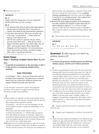 ~ Recording script p.9 1
ANSWERS
Ex. 1
Explain why the things have become important,
decide which two are not necessary
Ex. 2
1 no, because they have to discuss the ideas behind
the pictures not describe them. They have to
explain why these things have become important.
2 Give their own opinion: Well. yes, actually I do
think that; I really believe .. .; that's what I'm
saying; it still seems to me .. .
Ask for their partner's opinion: Do you think ...;
but don't you think that .. .; Why do you think ...;
Agree with their partner: Yes, that's right; Yes, all
right - you've got a point there; Absolutely
Disagree with their partner: I'm not entirely sure
that I agree with you there; I just don't accept ... ;
Well, even if I go along with that ...
Exam focus
Paper 1 Reading: multiple choice (Part 1) p.20
Aims:
• to provide an introduction to the new Paper 1, Part 1
• to give practice in answering multiple-choice
questions
Exam information
In CAE Paper 1, Part 1, there are three texts with six
multiple-choice questions. The texts have a common
theme but may come from different sources and
display different purposes and opinions.
Go over the exam Information section and suggested
procedure. Ask students to suggest any other tips for
answering multiple-choice questions.
1
1, 2 Ask students to read the first text quickly, giving them a
time limit of about 30 seconds. Then ask them to read the
two multiple-choice questions carefully.
For question 1, ask them to scan t he paragraph for the
words problem and job to locate the relevant part of the
paragraph .
When going over the correct answers to any
multiple-choice question, it is useful to discuss w hy the
other alternatives are w rong. For example, in question 1,
A and B are incorrect because we learn that she is known
to be very good at herjob, and D is incorrect because we
learn that she has a stylish dress sense.
3,4 Follow the same reading procedure as with t he first text
Establish t hat question 3 deals with t he w fiter's purpose in
the text and that question 4 is asking for the meaning of a
r:'IT 2 Spend It or save it
specific phrase. Ask w hat phrase in question 4 they could
scan for to locate the correct section of the paragraph
(immense satisfaction) and how they know t hat it appears
in t he text (it is in inverted commas). Then students work
individually to choose the correct answers.
5, 6 Follow the same reading procedure as for the prevIous
two texts. Establish that question 5 agai n deals with the
exact meaning or implication of a phrase and that
question 6 deals with the reference system of the text in
that it requires students to understand w hat previous idea
it refers to.
2 Discuss these opinions briefly w ith the whole class.
ANSWERS
Ex. 1
1 C 2 D 3 C 4 C 5 A 6 B
Grammar 1: defining and non-defining
relative clauses p.22
Aim:
• to review the grammar of defining and non-defining
relative clauses, and the use of relative pronouns
1
1 Students may already be fami liar with the basic distinction
between defining and non-defining clauses, but may still
have difficulty distinguishing between the two and feel
uncertain about w hen to put a comma. Go over the first
example w ith the class and t hen elicit the differences
between the other pairs. In 2, ask them in which sentence
there was more than one charity (the second, as the
defining clause here must indicate that there was one
charity which the man preferred and another or others h ~
did not). In 3, ask them how many sisters the speaker has.
2 Complete the rules as a whole-class activity. At this point
you could check students understand the use of whom.
Whom is not very often used in modern English; it is,
however, still used after a preposition. Tell students that in
spoken English it is more usual to say That's the woman
who Igave a lift to.
2 Students rewrite the sentences individually and then
elicit the rule.
3 Students w ork individually to transform the sentences.
4
1 Write t he words charity and celebrity on the board and ask
students to give some examples of each. Ask them if t hey
know any celebrities w ho are involved with a particular
charity (Bob Geldof might be a wel l-known example).
Then they skim the text and answer the gist questions.
13
 