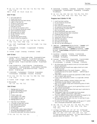 9 1 b) 2 c) 3 d) 4 d) 5 b) 6 b) 7 a) 8 c) 9 a) lOb)
11 b) 12 d)
10 1 C 2 A, B 3 B 4 A, B 5 A, B 6 C
Unit 11 test
1 can't have gone far
2 should have put on
3 might/may/could have been driving
4 ought to have told me
5 no way he could have known
6 sooner had they closed
7 only does he write
8 no time did the president admit
9 no circumstances should you reveal
10 had he finished his lecture
11 did people start to realise
12 do we remember exactly
13 did they realise
14 rarely do they spend money
15 should children be allowed to
2 1 b)
11 b)
2 c) 3 b) 4 c) 5 a)
12c) 13 b) 14b)
6 b)
15 a)
7 d) 8 a) 9 c) 10 b)
3 1 on
9 off
2 off 3 over/through
10 to
4 on 5 of 6 with 7 on
4 1 philosophically 2 enviable 3 unappreciated 4 helplessly
5 traumatic
5 1 remind 2 recall 3 memory 4 memorise 5 mind
Unit 12 test
8 on
1 to be thought of 2 were made to help 3 estimated to have
attended 4 can be made/taken 5 is not felt to have done
6 is said to have died 7 have to/must be made 8 is thought to
have been started 9 was to have been converted 10 was heard
to say
2 1 was intended to be 2 was to become 3 would become
4 would attract 5 would have been 6 were aimed at improving
7 was planning to turn 8 was about to be struck 9 was to
become 10 will be used
3 1 memorable 2 archeological
5 reminiscences 6 disallowed
3 historical 4 speculation
7 futuristic 8 visionary
4 1 c) 2 b) 3 b) 4 c)
11 d) 12 a)
5 c) 6 a) 7 c) 8 d)
5 1 course 2 will 3 trigger 4 plot 5 hold
6 Not possible:
1 b) 2 a) 3 a) 4 b) 5 c)
Unit 13 test
1 Having spent so much
2 answers which/that exceed
3 Being rather forgetful
4 .I
5 Children who take
6 having died in the 1960s.
7 Having been brought up
8 having worked on the
2 1 have been much debated
2 is thought to have been written
3 was charged with wasting
4 have been dropped from
5 to being told
6 has now been widely replaced by/with
7 are being taken/adopted to prevent
8 should this policy be/if this policy should be
3 1 b) 2 a) 3 c) 4 c) 5 a) 6 c)
9 b) 10 b)
Test keys
4 1 periodically 2 outselling 3 belatedly 4 overrated 5 truancy
6 comparatively 7 professionalism 8 availability 9 disruptive
10 underlying
5 1 a)
11 b)
2 c) 3 a) 4 b) 5 d)
12 b) 13 d) 14 d)
6 c)
15 c)
7 b) 8 c) 9 a) 10 c)
16a) 17b) 18c)
Progress test 3 (Units 11-14)
1 could have been waiting
2 no circumstances should you
3 can't have been
4 had I lifted the receiver when
5 are believed to have been destroyed
6 sooner had they sat down than
7 was first struck by
8 having had parents who were (both)
9 was to have/should have been completed
10 could/may well have been
11 that can be done to help
12 having been tricked into (doing)
13 attention was paid to
14 take it for granted that
15 was about to be signed
16 (be sure to) take advantage of
2 1 fIa!; have 2 y80! 88Ff9',','eEi did you borrow 3 ~ can't
4 ~ did I realise 5 ~ were planning to/were
intending to/were going to 6 ~ be monitored 7 ~
be made 8 were EFasAiA~ crashing/which were crashing/that
were crashing
3 1 beneficial
5 helplessly
9 hindsight
2 maximise
6 objections
10 unwilling
3 mobility 4 commercially
7 comparatively 8 worsened
4 1 received 2 disappointed 3 responsibility 4 accommodate
5.1 6 useful 7.1 8 embarrassing 9 recommend
10 Unfortunately 11 normally 12 although 13 Whether
5 All of the books that he wrote turned out to be best-sellers.
(remove apostrophe)
2 People say that you should never judge a book by its cover.
(remove comma)
3 It is probably the best of his novels; however, ... OR It is
probably the best of his novels. However, ... (add full stop or
semi-colon)
4 Helen White, whose first novel was published in 2002, has just
wonanawa~~ddcomm~
5 It was a long, boring book, written in a turgid style. (remove
comma)
6 Despite popular tradition, Sherlock Holmes never says,
'Elementary, my dear Watson I' (add comma)
7 Both of the students' essays were outstanding pieces of work.
(add apostrophe)
8 It is a carefully written account, but Its general thesis is out of
date. (remove apostrophe)
9 What really impressed me about the book was its attention to
detail. (remove comma)
10 Shakespeare's plays can be divided into three groups:
comedies, tragedies and histories. (add colon)
11 There are different theories about who wrote the sequel to the
poem. (remove question mark and add full stop)
12 He keeps saying that the pen is his, but I'm sure that it's ours.
(remove final apostrophe)
13 He wrote his first novel, Hanging Man, at the age of 17, which
was a remarkable achievement (add comma)
6 1 b) 2 b) 3 c) 4 a) 5 d)
11 d) 12 c) 13 a) 14 a)
19 d) 20 c)
6 c)
15 d)
7 b)
16 b)
8 a) 9 c) lO a)
17 b) 18 a)
7 1 F(I hour 10 minutes) 2 F 3 T 4 F 5 F 6 F (first part
180-220 words, second part 220- 260 words) 7 T 8 F (it tests
both) 9 FlO F 11 T 12 T 13 T 14 F 1ST 16 T
17 F (one will just listen and assess) 18 F ( you need to discuss or
speculate about the situation) 19 T 20 F
139
 