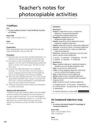 140
Teacher's notes for
photocopiable activities
1 Suffixes
Aim:
• to give students practice in word building. focusing
on suffixes
Exam link
Paper 3 (Use of English), Part 3
Time
30 minutes
Preparation
Make copies of Worksheet 1 for one half of the class and
copies of Worksheet 2 for the other half.
Procedure
1 Divide the class into two halves. Distribute Worksheet 1 to
one half of the class and Worksheet 2 to the other half.
2 Ask students to work individually to complete the word
diagrams in the first half of the Worksheet by inserting the
words in the box in the correct place. Ask them to check
this in pairs.
3 Students now work individually to try to complete
sentences 1 to 7 with the correct form of the words in
capitals. Emphasise that the answers to this exercise are
not on the word diagrams they have just completed.
4 After they have completed sentences 1 to 7, each student
swaps his/her Worksheet with a student in the other half
of the class. Using the word diagrams on that Worksheet,
they check their answers to the sentences.
5 Finally, go through the answers to both sets of sentences
as a whole-class activity.
Options and alternatives
If students find this type of exercise difficult, you may choose
to have the whole class working on the same sentences. In
this case, students should work first on the word diagrams
and then do the corresponding sentences, i.e. from the other
Worksheet. You may also choose to do just one set of
diagrams and sentences and save the others for another
lesson.
ANSWERS
Worksheet 1
Imagine: imagination (noun), imaginative
(adjective), imaginatively (adverb),
unimaginative (negative adjective)
Disappoint: disappointment (noun),
disappointing/ed (adjective)
Popular: popularity (noun), popularise (verb),
unpopular (negative adjective)
Explain: explanation (noun), explanatory (adjective)
Innovate: innovation (noun), innovative (adjective)
Suspect: suspicion (noun), suspicious (adjective),
suspiciously (adverb)
Commerce: commercial (adjective), commercia lise
(verb), commercialised (adjective)
1 variety 2 insistence 3 obediently 4 clarify
5 validate 6 advisable 7 likelihood
Worksheet 2
Obey: obedient (adjective), obediently (adverb),
obedience (noun), disobey (negative verb)
Clear: clarity (noun), clarify (verb)
Likely: unlikely (negative adjective), likelihood
(noun), unlikelihood (negative noun)
Vary: variety (noun), various (adjective)
Advise: advice (noun), advisable (adjective)
Valid: validity (noun), validate (verb), invalidate
(negative verb)
Insist: insistence (noun), insistent (adjective)
1 disappointment 2 innovative 3 popularise
4 commercialised 5 suspiciously 6 unimaginative
7 explanatory
© Pearson Education Limited 2008 PHOTOCOPIABLE
2A Compound adjective snap
Aim:
• to review and extend students' knowledge of
compound adjectives
Exam link
Paper 3 (Use of English), Part 1
Paper 5 (speaking)
Time
30 minutes
 