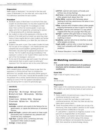 Teacher's notes for photocoplable activities
Preparation
Make copies of Worksheet 1 for one half of the class and
copies of Worksheet 2 for the other half, and a copy of the
final definitions worksheet for each student.
Procedure
1 Distribute copies of Worksheet 1 to one half of the class
(student A) and Worksheet 2 to the other (student B). Ask
students to read through the mini-dialogues on their
sheet. Point out that the second speaker in each case
agrees with the first speaker by summarising his opinion
of the personality with an idiomatic expression.
2 Ask students to look at the expressions in the box at the
bottom of the sheet and try to work out what they mean.
Some of these may be obscure unless students are familiar
with the literary reference, as in Peter Pan, but others are
guessable.
3 Students now work in pairs. One student (student A) reads
the first part of mini-dialogue 1 only. His/her partner then
completes the second speaker's agreeing phrase on
Worksheet 2 by selecting the appropriate expression from
the box. The first student should say immediately if the
expression is correct or not. Student Bthen reads the first
part of the mini-dialogue 2, and so on.
4 At the end of the activity, give each student the definition
sheet and ask them to work in pairs to write each
expression from the exercise next to the correct definition.
Options and alternatives
With a weaker group, you might choose to give them the
expressions in the box and ask them to complete the
definitions first possibly using a dictionary, before going on
to the pairwork. In this case, it would also be possible to turn
the pairwork into a shorter, teacher-directed activity by just
reading out some of the first speaker's descriptions to the
class and asking them to name the personality type.
142
ANSWERS
Worksheet 1
2) high flyer 4) a Scrooge 6) tough cookie
8) Jekyll and Hyde 10) busybody 12) killjoy
Worksheet 2
1) dark horse 3) Walter Mitty 5) sponger
7) wannabe 9) Peter Pan 11) cold fish
Definitions
wannabe a person who wants to be famous for no
good reason, or copies the behaviour of someone
famous
Jekyll and Hyde a person who seems to have a split
personality and is sometimes very pleasant and
sometimes very unpleasant
high flyer a person who is ambitious and very
successful in their work or studies
Scrooge a mean person
.cold fish a person who seems unfriendly and
without any strong feelings
dark horse a secretive person who does not tell
other people much about their life
Walter Mitty a person who fantasises about
leading an exciting, adventurous life when it is in
fact quite ordinary
killjoy a person who complains about other people
enjoying themselves or tries to spoil it for them
Peter Pan a person who behaves in a way which
suggests that they are younger than they are
sponger a person who gets food or money from
other people without offering to payor doing
anything in return
busybody a person who tries to interfere in what
other people are doing
tough cookie a person who is clever but does not
have much sympathy with other people's
problems
© Pearson Education Limited 2008
4A Matching conditionals
Aim:
PHOTOCOPIABLE
• to provide further reinforcement of conditional
structures and to introduce students to mixed
conditionals
Exam link
Paper 3 (Use of English), Parts 2 and 5
Time
20-30 minutes
Preparation
Make copies of the conditional sentences and cut them up so
that students can match the two halves of each sentence.
Procedure
1 Divide students into pairs and give a copy of the cut-up
conditional sentences to each pair.
2 Ask pairs to match the two halves to make correct
conditional sentences. Tell them that there are also four
halves which cannot match.
3 Check the answers either as a whole-class activity or by
monitoring. Then draw students' attention to the 'mixed'
second and third conditionals on the grid.
If + past perfect + would for an imaginary situation in the
past with an imagined effect on the present.
e.g. If small pox vaccinations had not been discovered,
many children would still be dying of this disease.
Had Crick and Watson not discovered the structure of
DNA, there would be no biotechnology industry
 