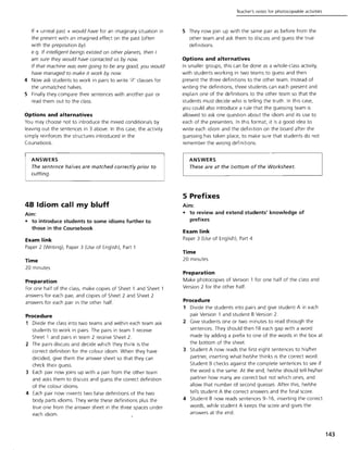 If + unreal past + would have for an imaginary situation in
the present with an imagined effect on the past (often
with the preposition by).
e.g. If intelligent beings existed on other planets, then I
am sure they would have contacted us by now.
If that machine was ever going to be any good, you would
have managed to make it work by now.
4 Now ask students to work in pairs to write 'if' clauses for
the unmatched halves.
5 Finally they compare their sentences with another pair or
read them out to the class.
Options and alternatives
You may choose not to introduce the mixed conditionals by
leaving out the sentences in 3 above. In this case, the activity
simply reinforces the structures introduced in the
Coursebook.
ANSWERS
The sentence halves are matched correctly prior to
cutting.
48 Idiom call my bluff
Aim:
• to introduce students to some idioms further to
those in the Coursebook
Exam link
Paper 2 (Writing), Paper 3 (Use of English), Part 1
Time
20 minutes
Preparation
For one half of the class, make copies of Sheet 1 and Sheet 1
answers for each pair, and copies of Sheet 2 and Sheet 2
answers for each pair in the other half.
Procedure
1 Divide the class into two teams and within each team ask
students to work in pairs. The pairs in team 1 receive
Sheet 1 and pairs in team 2 receive Sheet 2.
2 The pairs discuss and decide which they think is the
correct definition for the colour idiom. When they have
decided, give them the answer sheet so that they can
check their guess.
3 Each pair now joins up with a pair from the other team
and asks them to discuss and guess the correct definition
of the colour idioms.
4 Each pair now invents two false definitions of the two
body parts idioms. They write these definitions plus the
true one from the answer sheet in the three spaces under
each idiom.
Teacher's notes for photocopiable activities
5 They now join up with the same pair as before from the
other team and ask them to discuss and guess the true
definitions.
Options and alternatives
In smaller groups, this can be done as a whole-class activity,
with students working in two teams to guess and then
present the three definitions to the other team. Instead of
writing the definitions, three students can each present and
explain one of the definitions to the other team so that the
students must decide who is telling the truth. In this case,
you could also introduce a rule that the guessing team is
allowed to ask one question about the idiom and its use to
each of the presenters. In this format. it is a good idea to
write each idiom and the definition on the board after the
guessing has taken place, to make sure that students do not
remember the wrong definitions.
ANSWERS
These are at the bottom of the Worksheet.
5 Prefixes
Aim:
• to review and extend students' knowledge of
prefixes
Exam link
Paper 3 (Use of English), Part 4
Time
20 minutes
Preparation
Make photocopies of Version 1 for one half of the class and
Version 2 for the other half.
Procedure
1 Divide the students into pairs and give student A in each
pair Version 1 and student B Version 2.
2 Give students one or two minutes to read through the
sentences. They should then fill each gap with a word
made by adding a prefix to one of the words in the box at
the bottom of the sheet.
3 Student A now reads the first eight sentences to his/her
partner, inserting what he/she thinks is the correct word.
Student B checks against the complete sentences to see if
the word is the same. At the end, he/she should tell his/her
partner how many are correct but not which ones, and
allow that number of second guesses. After this, he/she
tells student A the correct answers and the final score.
4 Student B now reads sentences 9-16, inserting the correct
words, while student A keeps the score and gives the
answers at the end.
143
 