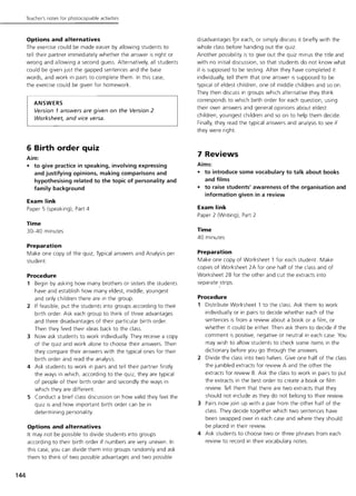 144
Teacher's notes for photocopiable activities
Options and alternatives
The exercise could be made easier by allowing students to
tell their partner immediately whether the answer is right or
wrong and allowing a second guess. Alternatively, all students
could be given Just the gapped sentences and the base
words, and work in pairs to complete them. in this case,
the exercise could be given for homework.
ANSWERS
Version 1 answers are given on the Version 2
Worksheet, and vice versa.
6 Birth order quiz
Aim:
• to give practice in speaking, involving expressing
and justifying opinions. making comparisons and
hypothesising related to the topic of personality and
family background
Exam link
Paper 5 (speaking), Part 4
Time
30-40 minutes
Preparation
Make one copy of the quiz, Typical answers and Analysis per
student.
Procedure
1 Begin by asking how many brothers or sisters the students
have and establish how many eldest, middle, youngest
and only children there are in the group.
2 if feasible, put the students into groups according to their
birth order. Ask each group to think of three advantages
and three disadvantages of their particular birth order.
Then they feed their ideas back to the class.
3 Now ask students to work individually. They receive a copy
of the quiz and work alone to choose their answers. Then
they compare their answers with the typical ones for their
birth order and read the analysis.
4 Ask students to work in pairs and tell their partner firstly
the ways in which, according to the quiz, they are typical
of people of their birth order and secondly the ways in
which they are different.
5 Conduct a brief class discussion on how valid they feel the
quiz is and how important birth order can be in
determining personality.
Options and alternatives
it may not be possible to divide students into groups
according to their birth order if numbers are very uneven. in
this case, you can divide them into groups randomly and ask
them to think of two possible advantages and two possible
disadvantages f.or each, or simply discuss it briefly with the
whole class before handing out the quiz.
Another possibility is to give out the quiz minus the title and
with no initial discussion, so that students do not know what
it is supposed to be testing. After they have completed it
individually, tell them that one answer is supposed to be
typical of eldest children, one of middle children and so on.
They then discuss in groups which alternative they think
corresponds to which birth order for each question, using
their own answers and general opinions about eldest
children, youngest children and so on to help them decide.
Finally, they read the typical answers and analysis to see if
they were right.
7 Reviews
Aims:
• to introduce some vocabulary to talk about books
and films
• to raise students' awareness of the organisation and
information given in a review
Exam link
Paper 2 (Writing), Part 2
Time
40 minutes
Preparation
Make one copy of Worksheet 1 for each student. Make
copies of Worksheet 2A for one half of the class and of
Worksheet 2B for the other and cut the extracts into
separate strips.
Procedure
1 Distribute Worksheet 1 to the class. Ask them to work
individually or in pairs to decide whether each of the
sentences is from a review about a book or a film, or
whether it could be either. Then ask them to decide if the
comment is positive, negative or neutral in each case. You
may wish to allow students to check some items in the
dictionary before you go through the answers.
2 Divide the class into two halves. Give one half of the class
the jumbled extracts for review A and the other the
extracts for review B. Ask the class to work in pairs to put
the extracts in the best order to create a book or film
review. Tell them that there are two extracts that they
should not include as they do not belong to their review.
3 Pairs now Join up with a pair from the other half of the
class. They decide together which two sentences have
been swapped over in each case and where they should
be placed in their review.
4 Ask students to choose two or three phrases from each
review to record in their vocabulary notes.
 