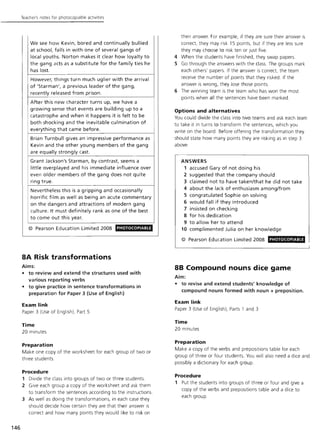 146
Teacher's notes for photocopiable activities
We see how Kevin, bored and continually bullied
at school, falls in with one of several gangs of
local youths. Norton makes it clear how loyalty to
the gang acts as a substitute for the family ties he
has lost.
However, things turn much uglier with the arrival
of 'Starman', a previous leader of the gang,
recently released from prison.
After this new character turns up, we have a
growing sense that events are building up to a
catastrophe and when it happens it is felt to be
both shocking and the inevitable culmination of
everything that came before.
Brian Turnbull gives an impressive performance as
Kevin and the other young members of the gang
are equally strongly cast.
Grant Jackson's Starman, by contrast, seems a
little overplayed and his immediate influence over
even older members of the gang does not quite
ring true.
Nevertheless this is a gripping and occasionally
horrific film as well as being an acute commentary
on the dangers and attractions of modern gang
culture. It must definitely rank as one of the best
to come out this year.
© Pearson Education Limited 2008 PHOTOCOPIABLE
8A Risk transformations
Aims:
• to review and extend the structures used with
various reporting verbs
• to give practice in sentence transformations in
preparation for Paper 3 (Use of English)
Exam link
Paper 3 (Use of English), Part 5
Time
20 minutes
Preparation
Make one copy of the worksheet for each group of two or
three students.
Procedure
1 Divide the class into groups of two or three students.
2 Give each group a copy of the worksheet and ask them
to transform the sentences according to the instructions.
3 As well as doing the transformations, in each case they
should decide how certain they are that their answer is
correct and how many points they would like to risk on
their answer. For example, if they are sure their answer is
correct, they may risk 15 points, but if they are less sure
they may choose to risk ten or just five.
4 When the students have finished, they swap papers.
5 Go through the answers w ith the class. The groups mark
each others' papers. If the answer is correct, the team
receive the number of points that they risked. If the
answer is wrong, they lose those points.
6 The winning team is the team who has won the most
points w hen all the sentences have been marked.
Options and alternatives
You could divide the class into two teams and ask each team
to take it in turns to transform the sentences, which you
write on the board. Before offering the transformation they
should state how many points they are risking as in step 3
above.
ANSWERS
1 accused Gary of not doing his
2 suggested that the company should
3 claimed not to have taken/that he did not take
4 about the lack of enthusiasm amonglfrom
5 congratulated Sophie on solving
6 would fall if they introduced
7 insisted on checking
8 for his dedication
9 to allow her to attend
10 complimented Julia on her knowledge
© Pearson Education Limited 2008 PHOTOCOPIABLE
L -______________________________________~
88 Compound nouns dice game
Aim:
• to revise and extend students' knowledge of
compound nouns formed with noun + preposition.
Exam link
Paper 3 (Use of English), Parts 1 and 3
Time
20 minutes
Preparation
Make a copy of the verbs and prepositions table for each
group of three or four students. You will also need a dice and
possibly a dictionary for each group.
Procedure
1 Put the students into groups of three or four and give a
copy of the verbs and prepositions table and a dice to
each group.
 