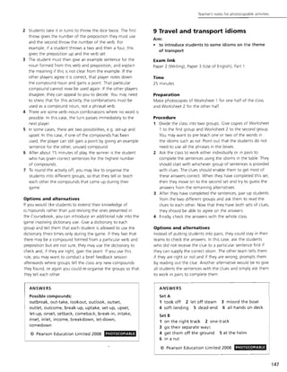 2 Students take it in turns to throw the dice twice. The first
throw gives the number of the preposition they must use
and the second throw the number of the verb. For
example, if a student throws a two and then a four, this
gives the preposition up and the verb set.
3 The student must then give an example sentence for the
noun formed from this verb and preposition, and explain
the meaning if this is not clear from the example. If the
other players agree it is correct, that player notes down
the compound noun and gains a point That particular
compound cannot now be used again. If the other players
disagree, they can appeal to you to decide. You may need
to stress that for this activity, the combinations must be
used as a compound noun, not a phrasal verb.
4 There are some verb-noun combinations where no word is
possible. In this case, the turn passes immediately to the
next player.
5 In some cases, there are two possibilities, e.g . set-up and
upset. In this case, if one of the compounds has been
used, the player can still gain a point by giving an example
sentence for the other, unused compound.
6 After about 15 minutes of play, the winner is the student
who has given correct sentences for the highest number
of compounds.
7 To round the activity off, you may like to organise the
students Into different groups, so that they tell or teach
each other the compounds that came up during their
game.
Options and alternatives
If you would like students to extend their knowledge of
cc.mpounds rather than Just revising the ones presented in
the Coursebook, you can introduce an additional rule into the
game i:1Volving dictionary use. Give a dictionary to each
group and tell them that each student is allowed to use the
dictionary three> times only during the game. If they feel that
there may be a compound formed from a particular verb and
preposition but are not sure, they may use the dictionary to
check and, if they are right, gain the point. If you use this
rule, you may want to conduct a brief feedback session
afterwards where groups tell the class any new compounds
they found, or again you could re-organise the groups so that
they tell each other.
AN5WERS
Possible compounds:
outbreak, out-take, lookout, outlook, outset,
outlet, outcome, break-up, uptake, set-up, upset,
let-up, onset, setback, comeback, break-in, intake,
inset, inlet, income, breakdown, let-down,
comedown
© Pearson Education Limited 2008 PHOTOCOPIABlE
Teacher's notes for photocopiable activities
9 Travel and transport idioms
Aim:
• to introduce students to some idioms on the theme
of transport
Exam link
Paper 2 (Writing), Paper 3 (Use of English), Part 1
Time
25 minutes
Preparation
Make photocopies of Worksheet 1 for one half of the class
and Worksheet 2 for the other half.
Procedure
1 Divide the class into two groups. Give copies of Worksheet
1 to the first group and Worksheet 2 to the second group.
You may want to pre-teach one or two of the words in
the idioms such as rut. Point out that the students do not
need to use all the phrases in the boxes.
2 Ask the class to work either individually or in pairs to
complete the sentences using the idioms in the table. They
should start with whichever group of sentences is provided
with clues. The clues should enable them to get most of
these answers correct. When they have completed this set,
then they move on to the second set and try to guess the
answers from the remaining alternatives.
3 After they have completed the sentences, pair up students
from the two different groups and ask them to read the
clues to each other. Now that they have both sets of clues,
they should be able to agree on the answers.
4 Finally, check the answers with the w hole class.
Options and alternatives
Instead of putting students into pairs, they could stay in their
teams to check the answers. In this case, ask the students
who did not receive the clue to a particular sentence first if
they can supply the correct idiom. The other team tells them
if they are right or not and if they are w rong, prompts them
by reading out the clue. Another alternative would be to give
all students the sentences with the clues and simply ask them
to work in pairs to complete them .
ANSWERS
Set A
1 took off 2 let off steam
4 soft landing 5 dead-end
3 missed the boat
6 all hands on deck
Set B
1 on the right track 2 one-track
3 go their separate ways
4 get them off the ground 5 at the helm
6 in a rut
© Pearson Education Limited 2008 PHOTOCOPIABlE
147
 