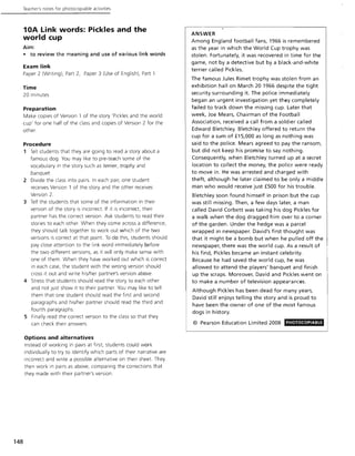 148
Teacher's notes for photocoplable activities
10A Link words: Pickles and the
world cup
Aim:
• to review the meaning and use of various link words
Exam link
Paper 2 (Writing), Part 2, Paper 3 (Use of English), Part 1
Time
20 minutes
Preparation
Make copies of Version 1 of the story 'Pickles and the world
cup' for one half of the class and copies of Version 2 for the
other.
Procedure
1 Tell students that they are going to read a story about a
famous dog You may like to pre-teach some of the
vocabulary in the story such as terrier, trophy and
banquet.
2 DiVide the class into pairs. In each pair, one student
receives Version 1 of the story and the other receives
Version 2.
3 Tell the students that some of the information in their
version of the story is incorrect. If it is incorrect, their
partner has the correct version. Ask students to read their
stories to each other. When they come across a difference,
they should talk together to work out which of the two
versions is correct at that point. To do this, students should
pay close attention to the link word immediately before
the two different versions, as it will only make sense with
one of them. When they have worked out which is correct
in each case, the student with the wrong version should
cross it out and write his/her partner's version above.
4 Stress that students should read the story to each other
and not just show it to their partner. You may like to tell
them that one student should read the first and second
paragraphs and his/her partner should read the third and
fourth paragraphs.
5 Finally read the correct version to the class so that they
can check their answers.
Options and alternatives
Instead of working in pairs at first, students could work
individually to try to identify which parts of their narrative are
incorrect and write a possible alternative on their sheet. They
then work in pairs as above, comparing the corrections that
they made with their partner's version.
ANSWER
Among England football fans, 1966 is remembered
as the year in which the World Cup trophy was
stolen. Fortunately, it was recovered in time for the
game, not by a detective but by a black-and-white
terrier called Pickles.
The famous Jules Rimet trophy was stolen from an
exhibition hall on March 20 1966 despite the tight
security surrounding it. The police immediately
began an urgent investigation yet they completely
failed to track down the missing cup. Later that
week, Joe Mears, Chairman of the Football
Association, received a call from a soldier called
Edward Bletchley. Bletchley offered to return the
cup for a sum of £15,000 as long as nothing was
said to the police. Mears agreed to pay the ransom,
but did not keep his promise to say nothing.
Consequently, when Bletchley turned up at a secret
location to collect the money, the police were ready
to move in. He was arrested and charged with
theft, although he later claimed to be only a middle
man who would receive just £500 for his trouble.
Bletchley soon found himself in prison but the cup
was still missing. Then, a few days later, a man
called David Corbett was taking his dog Pickles for
a walk when the dog dragged him over to a corner
of the garden. Under the hedge was a parcel
wrapped in newspaper. David's first thought was
that it might be a bomb but when he pulled off the
newspaper, there was the world cup. As a result of
his find, Pickles became an instant celebrity.
Because he had saved the world cup, he was
allowed to attend the players' banquet and finish
up the scraps. Moreover, David and Pickles went on
to make a number of television appearances.
Although Pickles has been dead for many years,
David still enjoys telling the story and is proud to
have been the owner of one of the most famous
dogs in history.
© Pearson Education Limited 2008 PHOTOCOPIABlE
 