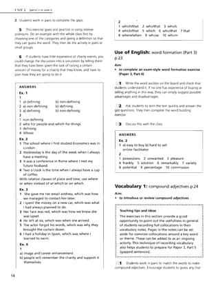 14
l':IT 2 Spend it or save it
2 Students work in pairs to complete the gaps.
5 This exercise gives oral practice in using relative
pronouns. Do an example with the whole class first by
choosing one of the categories and giving a definition so that
they can guess the word. They then do the activity in pairs or
small groups.
6 If students have little experience of charity events, you
could change the discussion into a simulation by telling them
that they have been given the task of raising a certain
amount of money for a charity that they know, and have to
plan how they are going to do it.
ANSWERS
Ex. 1
1
1 a) defining
2 a) non-defining
3 a) defining
2
non-defining
b) non-defining
b) defining
b) non-defining
2 who for people and which for things
3 defining
4 Whose
Ex. 2
1 The school where I first studied Economics was in
London.
2 Wednesday is the day of the week when I always
have a meeting.
3 It was a conference in Rome where I met my
future husband.
4 Two o'clock is the time when I always have a cup
of coffee.
With relative clauses of place and time, use where
or when instead of at which or on which.
Ex. 3
1 She gave me her email address, which was how
we managed to contact her later.
2 I spent the money on a new car, which was what
I had always planned to do.
3 Her face was red, which was how we knew she
was upset.
4 He left at six, which was when she arrived.
5 The actor forgot his words, which was why they
brought the curtain down.
6 I had a holiday in Spain, which was where I
learned to swim.
Ex. 4
1
a) image and career enhancement
b) people will remember the charity and support it
themselves
2
1 which/that 2 who/that 3 which
4 which/that 5 which 6 who/that 7 that
8 where/when 9 whose 10 whom
Use of English: word formation (Part 3)
p.23
Aim:
• to complete an exam-style word formation exercise
(Paper 3, Part 4)
..1 Write the word auction on the board and check that
students understand it. If no one has experience of buying or
selling anything in this way, they can simply suggest possible
advantages and disadvantages.
. "' 2 Ask students to skim the text quickly and answer the
gist questions. They then complete the word building
exercise.
3 Discuss this with the class.
ANSWERS
Ex. 2
1 a) easy to buy b) hard to sell
online facilitator
2
possessions 2 unwanted 3 pleasure
4 frankly 5 solution 6 remarkably 7 variety
8 potential 9 percentage 10 commission
Vocabulary 1: compound adjectives p.24
Aim:
• to introduce or review compound adjectives
Teaching tips and ideas
The exercises in this section provide a good
opportunity to point out the usefulness in general
of students recording full collocations in their
vocabulary notes. Pages in the notes can be set
aside for common collocations around a key word
or theme. These can be added to as an ongoing
activity. This technique of recording vocabulary
also helps students to prepare for Paper 3, Part 5
(gapped sentences).
1. Students work in pairs to match the words to make
compound adjectives. Encourage students to guess any that
 