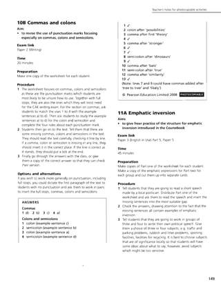 10B Commas and colons
Aim:
• to revise the use of punctuation marks focusing
especially on commas, colons and semicolons.
Exam link
Paper 2 (Writing)
Time
20 minutes
Preparation
Make one copy of the worksheet for each student.
Procedure
1 The worksheet focuses on commas, colons and semicolons
as these are the punctuation marks which students are
most likely to be unsure how to use. Together with full
stops, they are also the ones which they will most need
for the CAE writing exam. For the section on commas, ask
students to match the uses 1 to 4 with the example
sentences a) to d). Then ask students to study the example
sentences a) to d) for the colon and semicolon and
complete the four rules about each punctuation mark.
2 Students then go on to the text. Tell them that there are
some missing commas, colons and semicolons in the text.
They should read the text carefully, checking it line by line.
If a comma, colon or semicolon is missing in any line, they
should insert it in the correct place. If the line is correct as
it stands, they should put a tick at the end.
3 Finally go through the answers with the class, or give
them a copy of the correct answer so that they can check
tiJeir version.
Option:; and alternatives
If you wish to work more generally on punctuation, including
full stops, you could dictate the first paragraph of the text to
students with no punctuation and ask them to work in pairs
to insert the full stops, commas, colons and semicolons.
ANSWERS
Commas
1 d) 2 b) 3 c) 4 a)
Colons and semicolons
1 colon (example sentence c)
2 semicolon (example sentence b)
3 colon (example sentence a)
4 semicolon (example sentence d)
Teacher's notes for photocoplable activities
1 .I
2 colon after 'possibilities'
3 comma after first 'theory'
4 .I
5 comma after 'stronger'
6 .I
7 .I
8 semi-colon after 'dinosaurs'
9 .I
10 comma after 'bats'
11 semi-colon after 'true'
12 comma after 'similarity'
13.1
(Note: lines 7 and 9 could have commas added after
'tree to tree' and 'likely')
© Pearson Education Limited 2008
11A Emphatic inversion
Aims
PHOTOCOPIABLE
• to give freer practice of the structure for emphatic
inversion introduced in the Coursebook
Exam link
Paper 3 (English in Use) Part 5, Paper 5
Time
45 minutes
Preparation
Make copies of Part one of the worksheet for each student.
Make a copy of the emphatic expressions for Part two for
each group and cut them up into separate cards.
Procedure
1 Tell students that they are going to read a short speech
made by a local politician. Distribute Part one of the
worksheet and ask them to read the speech and insert the
missing sentences into the most suitable gap.
2 Check the answers, drawing attention to the fact that the
missing sentences all contain examples of emphatic
inversion.
3 Tell students that they are going to work in groups of
three and four to write their own political speech. Give
them a choice of three or four subjects, e.g. traffic and
parking problems, rubbish and litter problems, sporting
facilities, facilities for recycling. It is best to choose subjects
that are of significance locally so that students will have
some ideas about what to say; however, avoid subjects
which might be too sensitive.
149
 