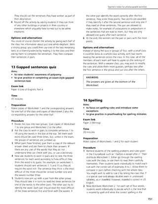 They should use the sentences they have written as part of
their description.
4 Round off the activity by asking students if they can think
of any other buildings or projects in their country or
elsewhere which arguably have turned out to be white
elephants
Options and alternatives
You could of course shorten the activity by giving each half of
the class the information about just one white elephant. With
a strong group, you could then use one of the two remaining
texts as a listening exercise by reading it to the class and then
asking them to complete the sentences. They then compare
their sentences in pairs.
13 Gapped sentences quiz
Aims:
• to raise students' awareness of polysemy
• to give practice in completing an exam-style gapped
sentences task
Exam link
Paper 3 (Use of English), Part 4
Time
45 minutes
Preparation
Make copies of Worksheet 1 and the corresponding answers
for one half of the class and copies of Worksheet 2 plus the
COl responding answers for the other half.
Procedure
1 Divide the class into two groups. Give copies of Worksheet
1 to one group and Worksheet 2 to the other.
2 Ask the class to work in pairs to complete sentences 1 to
18 using the words in the box at the top. Tell them each
word should be used three times, but. unlike in the exam,
the groups of sentences are jumbled up.
3 When pairs have finished, give them a copy of the relevant
answer sheet and ask them to check their answers. If
there are any uses of the words that they do not
understand they can check with you, or use a dictionary.
4 Now ask students to work in pairs and to rank the three
sentences for each word according to how difficult they
think the word is to guess. For example, on worksheet 1,
students should rank sentences 1, 5 and 15 as they all
require the word rich. The sentence they think is the most
difficult of the three should be ranked number one and
the easiest number three.
S Students now join up with a pair from the other group.
They should take it in turns to read the three sentences for
one of the words to the other pairs. The other pair try to
identify the word. Each pair should read the most difficult
of the three sentences first and finish with the easiest. If
Teacher's notes for photocopiable activities
the other pair identify the word correctly after the first
sentence, they score three points. Two points are awarded
if they identify it after the second sentence and only one if
they need all three sentences. The pair are allowed to
make notes, for example of collocations or prepositions in
the sentences that are read to them, but they are only
allowed one guess after each sentence.
6 At the end, the winners are the pair or pairs with the most
points.
Options and alternatives
Instead of doing the quiz in groups of four, with a small class
it could be done as a whole-class activity, with two teams
reading the sentences across the class. In this case, all of the
members of each team will have to agree on the ranking of
the sentences. With a weaker class, you may wish to modify
the rules and allow them more guesses, perhaps two after
the first sentence in the group and just one after the others.
ANSWERS
The answers are given at the bottom of the
Worksheet.
14 Spelling
Aims:
• to focus on spelling rules and introduce some
exceptions
• to give practice in proofreading for spelling mistakes
Exam link
Paper 2 (Writing)
Time
20 minutes
Preparation
Make copies of Worksheets 1 and 2 for each student.
Procedure
1 Remind students of the spelling problems and rules given
in the Coursebook such as '; before e except after c'. Then
distribute Worksheet 1. Either go through the spelling
rules with the class, or ask them to read them carefully
themselves. Then students work individually to match each
rule with the correct set of examples A to J. Allow them to
compare in pairs before checking with the whole class.
You might wish to add to rule 2 by telling the class that'I'
is a special case and always doubles even in unstressed
syllables, as in travelled; however, traveled is correct in US
English.
2 Now distribute Worksheet 2. For each set of four words,
students work individually to decide which is the one that
is incorrectly spelt and write the correct spelling in the
151
 