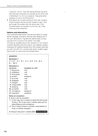 152
Teacher's notes for photocopiable activities
'correction' column. They then decide whether the word
that they have corrected is an example of one of the rules
in Worksheet 1 or if it is an exception. They write either
exception or rule in the third column.
3 After about ten minutes working on their own, students
should compare and discuss their answers in pairs. Then
go through the answers with the whole class. If the
corrected word is an exception to the rule, ask if they
know any other exceptions.
Options and alternatives
You could extend Worksheet 1 by asking students to supply
further examples of words to illustrate each spelling rule. In
this case, Worksheet 2 may become slightly easier, as they
may well think of some of the words in the table.
This exercise, possibly without the 'exception or rule' column,
could be repeated using the students' own spelling mistakes.
Find about ten spelling mistakes from their written work and
put each one with four correctly spelt words. Students again
have to pick out and correct the misspelt word.
ANSWERS
Worksheet 1
1C2E 3J 4F SH 68 7G SA
9 I 10 D
Worksheet 2
correction exception or rule?
1 beginning rule
2 neighbour rule
3 fortunately rule
4 protein exception
5 occurred rule
6 disappear rule
7 misspelt rule
S irresponsible rule
9 studying rule
10 successful rule
11 courageous exception
12 argument exception
Notes on exceptions:
4 seize is also an exception.
11 In this case, the e is kept to retain the /dzJ sound
of the g. This is also true in similar cases such as
advantageous and outrageous.
12 The e is kept if there is another vowel before it.
Truly is a similar exception.
© Pearson Education Limited 2008 PHOTOCOPIABLE
 