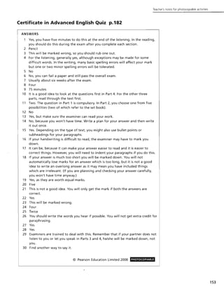 Teacher's notes for photocoplable activities
Certificate in Advanced English Quiz p.182
ANSWERS
Yes, you have five minutes to do this at the end of the listening. In the reading,
you should do this during the exam after you complete each section.
2 Pencil
3 This will be marked wrong, so you should rub one out.
4 For the listening, generally yes, although exceptions may be made for some
difficult words. In the writing, many basic spelling errors will affect your mark
but one or two minor spelling errors will be tolerated.
5 No
6 No, you can fail a paper and still pass the overall exam.
7 Usually about six weeks after the exam.
8 Four
9 75 minutes
10 It is a good idea to look at the questions first in Part 4. For the other three
parts, read through the text first.
11 Two. The question in Part 1 is compulsory. In Part 2, you choose one from five
possibilities (two of which refer to the set book).
12 No
13 Yes, but make sure the examiner can read your work.
14 No, because you won't have time. Write a plan for your answer and then write
it out once.
15 Yes. Depending on the type of text, you might also use bullet points or
subheadings for your paragraphs.
16 If your handwriting is difficult to read, the examiner may have to mark you
down.
17 It can be, because it can make your answer easier to read and it is easier to
correct things. However, you will need to indent your paragraphs if you do this.
18 If your answer is much too short you will be marked down. You will not
automatically lose marks for an answer which is too long, but it is not a good
idea to write an overlong answer as it may mean you have included things
which are irrelevant. (If you are planning and checking your answer carefully,
you won't have time anyway.)
19 Yes, as they are worth equal marks.
20 Five
21 This is not a good idea. You will only get the mark if both the answers are
correct.
22 Yes
23 This will be marked wrong.
24 Four
25 Twice
26 You should write the words you hear if possible. You will not get extra credit for
paraphrasing.
27 Yes
28 Yes
29 Examiners are trained to deal with this. Remember that if your partner does not
listen to you or let you speak in Parts 3 and 4, he/she will be marked down, not
you.
30 Find another way to say it.
© Pearson Education Limited 2008 PHOTOCOPIABLE
153
 