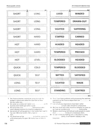 Photocopiable activity
:-:;;~~~-.-.-.-.-.-.-.-.-;;;;;;~ ~~-.-.-.-.-.-.-~;( ~~-.-;-..-...-.-.;.-..;.......--..>.:'h
t· ,. ,. ..
:: SHORT . '. LONG : ,I. . ' .. .. 'I • • ' • ~ ,
~ ~ ~ ~ ~ ~: .•_._._._•.•.•.•.~ ~ ~ ~ ~ ~ ~: .•_.:.•.•...'"_._~ .~: ~ .'" .·.·0·..·... .."_~ .......... .. ,. ... .. .. ....... ~ .. ~
~;; -; -;;~ -.-.-.-.-.-.-.-.-:;;;;; -; ..-.-. '~-.-.- .-;.-; -; .~ ~ ..-.-.-.-.-.-....";: ;;;;; -; '~ -~ ' .- "-;.- .- .- .. ~. ;- ; -~
:: ::: : :
:: SHORT ." LONG ::
t.. ..:
~; ~!:.:.:_._._._e_._,"_._...".. ~ ~ ~ ~ ~ ~!...".~_'"_'",,'"_._•.:_ i;~..." _._..'"_'" ..... .... ~ ...~ ..~ ...........:,"......:
~;;; -; .. ~ -.-.-.-.-.-.-.-;;;;;;; -; .... -. -.-.-.-.-.-~; ~ -;. '~ '. -. "'.-.'-:.-•••-.- ~ .. ; .. '~ .-:, ';6.'-.-.-.-.-........ ;
I · .. , . " ,
I • '" , ~ .. ,
, .
, . SHORT LONG
I . '" ' . .. 'I . • .. .. I
~ ~ ~:!'.:.:!_e.,"_,"_,"_,"_,"_ '"_ ".. ~ ~ ~ ~ ~ ~':': .'"_'" _'"_ '"• • _ '". e_ ~ ~ .~ ." .~ •• •• • • : .... ... ... ~ ~. : ~, .~" ~ _~ .. _e '"". ,,,. ~• ••" ~ .... _~
i;; -; .... ~-. -.-.-.-.-.-.-.-;;;;;;; -; -;.~ -.-.-.-.-.-.'.-: -;. -; '~ .. -. -."".-.-.~.-'.-;; .' ; ~; -;.~ ,.-.0.:.-.":';';"~;; .. -:I . • , . .. I
I . • I · .. ,
, . • , . • I
:: SHORT ::: HARDI . • ' .
I . • ' . .. '
~ ~~ ~! ~! ~ _._._._._._._.___ ': ': ~ ~ ~ ~ ~ ~ _-_·_·_·_·_·_·_1 ~ ~ : _._._._._.._.... ~_ ._ ~. ~ ~ .~. _" ~. _._._.....",........._•.•_:
;-;;;;; -; '; ~ -.-.-.-.-.-.-.-.-..;;;;;; -; ~ ~ -.-.-.-.-:'.-;:-; -; -.-. -.-;-.-.-:;;~' ; ; "' ;; -;. -;.-:, ..-.-.'.-..-..-......;
.. .:. .,:: : :: : :
:: HOT ::: HARD .,
'. ..'I. . '. ..
~_':-~-~;-~_!_:_----'".:-:-:-:-:-~-:-~_':-~-~-~_!_~-_._-:-:-~-:-:-:-:-).;~-:--•.;,"--:-~.-~~:. ~.:- ~.~'.~.;-~.;~-~.: .-~",~-~,,:,,~,~-~-.:. ~-::." ,
I . . . . . . . . . . . . . . . . . . . . . . . . . . . . . . . . . . .. : .......... ~ . . . . . . . _ • ~ .............. . ~ .. . . . ..
.. .,. . ,
I" • ,. '" '
156
, ," '" ,. .,
,. HOT HARD'. .. ,'"' . • i
I. .. '. . '
~ ': ~!! ~! ~_. _._._._._._._":. ': ': ': ~ ~::: _. -'"_._._._._·_l ~ ~: _._._._._.__'"_'"-._~ ':. : ~ ~ ~ ! ___... ."! . •.•___ *_ ._ ~ ~
~;;;;; ..-;, -;-.-.-.-.-.-.-.-....;;;;;; -; -; -; -.-.-.-..-.-.-.-.-:-; -; '~ -.-.-.-.-.-.-.-;;; ;;.;; .-;. '~ -. ' ~ -~ ' ..- "~ ..-.-; ; '"
, . ., . ..,. . I·
:: HOT ::: LEVEL :
:: : :: ::I • • • • • • • • • • • • • • • • • • • • • • • • • • • • • • , . . . . . . . . . . . . . . . . . . . . . . . . . . . . . . . . . . . :L ___ ____ _____ __ __ ____ _ _ ____ __ _ ___ I _ __ _ . _ .• _ __ _ __ _ . _ . __ _ _ _ _ __ _ _ _ __ J.
;-;;;-;-;~ -._._._._._._._:;;;;;;;; -; -;-;. ~. _._._._._._~' ._ ;;-; ~ _._.'_._'-..o_ ~_ .h ;. :~ ;:;. ••-.-.'.-..-",'",.-.-;;;;-:
I . • , . • I
, . • I · . ,
:: QUICK ::: COLD .,
:: : :: ::~ ': ~!! ~: ~ _._._._._._._...~ ': ': ~ ~ ~ ~: .•___._._._•.•. ·_l ~: ~ : _~ _._._.___.•___ ~ . : :. .~ ~ ~ .•..o_~ ....._•.•_...:&_ ~': ~
;-;;; -;;-; -. -. -.-.-.-.- . - . - ; ; ; ;. ; -; -; -; .. -. - .-.- . - . - .-.- .- ~ .... -. ~ -. - . - ..- . -.- .-~' ~' ~ • • • ; ~ ~ .... ~ • • • • • ~. ~' ~ . ;;; ~ I
,. .,. .,,I. .. ,. • I
I . • I ·
:: QUICK ... SELF .'I . • I . • I
I . • ' . .. I
~ ~ ~!! ~!:_._._._..._.-"----- ~ ': ~ ~ ~ ~ _...::..........-~ ~: ...: "._'"_............ . '" ........ ~ ............. :
;-;;;-;-;....-.-.-.-.-.-.-.-:;;;;;;;;..-;.....-.-.-.-.o-.-.'.- ~". ';' ....~ -.-.-.-.-.••- ~' . ~;' ; ~ ~ .. ~-. -.-.-.''';:" ~' ~. ;- ; .. ~
I· . ,. .,,. . I· . ;, ., . LONGI . .. I .
SELF
' . • ' . • I
'. .' . . '
~~!!! ~ ~ _. _._._._._•. •. •. ~ ~ ': ': ~ ~:: .•_._._•.•.•_._·_l ~ w· ~ : ,~_._._._.."_~.,"- ':..: ~w ~, ~ ~: ~ __• _._.. :"~. .., '".. " ~ ~_ ~,~
;-;; -;; -; -;";.-.-.-.-.-.-.-:;;;;;; -; -; -; ..-.-.-.-.-.-.-.-.-~ ; ....".-.-.-.-.-.-~.- ;:; ~ .........--.-..... :
,. ., . .,, . • , . • I
:: LONG ::: SELF
'I. • '.
I . • ' . . '
~ ':. ~!! ~: ~ _._._._•.•_._~ ~ __ ':. ~ ~! ~: _. -'"_._...._._._·_l: ~ ~ _",.·-'"_·_·v·,,"_................._._...._'".. ~_ '".: ~ .~
The finance director insisted on qoiny tilruuqh 11,t'
budget in detail and talked for over half an hou r.
He was really very _... __._ .... __._._ ..
2 His career as a restau rant owner IN a, . d~ the
business went bankrupt within a year.
3 He was known as a . .. ....... busirw'>srnan w lw
never allowed emotion to cloud his judgements
4 He started off selling pastri es in the market but now he
has over 300 retail outlets. He a typicd l .
man.
S I'm afraid we wi ll be . . _._.. to find the lfiorwy for
a Christm as party t his year. We really have so little 0
spare.
2A Compound adjective snap
[~~~~~~~~~J'n n_~-~-~~~~mnm'
~ ,._ . __ .. __ _ • _ ___ ~~ _. __ _ __ __ _ _____ __ , ___ _____________ _ ____________ J
'[~~~;~-umnn m~~~~~-~mnm--
( . . _- --- - , ._ ----- ------ ----------,-- ----------- ---------- - ---~
1[~~;~~;Dn]ll-n~~-~ss~~-mnr
l . __ .. _ __ _ . _ _. __ _ ___ _ __ _ _ ______ ___ _ _ J _ _ ___ __ _____ _ ______________ J
r~~~o~~~nT~ -- ~~~DE-~nmm~-
~_ ._ . __ ___ _ • _ _ ". _ _ __ __ __ _ _ _______ _ , __ __________ __________ _ _ _ J
r~;:~;;~n-Fn~-~~o~~~- u,
l. ~ _ _____ ~ _ ___ _ __ ~ ______ _____ ~ . __ _._~ ___________________ J
f~~~~~~- ·r--- ~~;;~~;~~---------
1,. _ ___ ~ _ __ , . _ _ _ __ __ h _ _ _ _ _ _ _ _ _ _ _ , _ _ _ _ _ _ _ _ _ _ _ _ _ _ _ _ _ _ _ _ _ _ _ _ J
,[=~;~~~;~~]m u~~~~------- u,~ _ ___ ___ _ ,_. __ __ ___ ____ __ __ _______ ___ ___ _ ______ _ ___________ J
r"s~~~~,~~m um-u~~~TR~~-uui-
L • .__ ___ . _ . _____ ___ .___ _ ___________ , ________ _ ____________________ J
_..-------.. - --_. -_ ._ ----- ---- ---- ---- ----- ----- --- -- -------------->€-----.
6 n l('rp hiwe been problems with processing the overtime
payments as the finance department are ... ___ .... _____ ... __ . at
the moment.
7 I am afraid pay negotiations have been rather
.. as both sides refused to compromise.
R We have dealt with that insurance company for years so
we have an excellent and ... _. __ ._ ... _. ___ __.. relationship_
9 M odern advertising methods persuade people to waste
thei r . .. ... .... ... money on unnecessary items.
10 10 ~dV(> r:loney by making cuts in education is a very
_policy. It will benefit nobody in the
lonq 1errn
© Pearson Education Limited 2008 PHOTOCOPIABLE
 