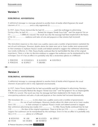 Photocopiable activity 28 Advertising techniques
Version 1
SUBLIMINAL ADVERTISING
A subliminal message is a message planted in another form of media which bypasses the usual
channels of (1) ..................... and is only registered (2) ..................... .
In 1957, James Vicary claimed that he had (3) ..................... used this technique in advertising.
During a film, he had (4) ..................... flashed the slogans 'Drink Coca Cola™, and 'Eat popcorn' for an
(5) ..................... 113000 of a second. The result was that the message had been implanted in the brains
of the (6) ..................... audience and sales of cola and popcorn at that cinema had increased
(7) ..................... .
The immediate response to this claim was a public outcry and a number of governments outlawed the
use of such techniques. However, doubts about the claim soon set in. Later studies were unsuccessful
in their attempts to replicate Vicary's results and indeed seemed to suggest that subliminal advertising
was totally ineffective. In 1962, Vicary finally confessed that he had falsified the data of the original
experiment. There is in fact no decisive evidence to suggest that audiences can be manipulated by this
technique. Even if it has an effect it is probably only like a momentary glance at a billboard.
1 PERCEIVE
5 PERCEIVE
2 CONSCIOUS
6 SUSPECT
3 SUCCEED
7 DRAMA
4 CONTINUE
·····K---------------------------------------------------------------------------------------------------------------------------------------------------_.
Version 2
SUBLIMINAL ADVERTISING
A subliminal message is a message planted in another form of media which bypasses the usual
channels of perception and is only registered unconsciously.
In 1957, James Vicary claimed that he had successfully used this technique in advertising. During a
film, he had continually flashed the slogans 'Drink Coca Cola™, and 'Eat popcorn' for an imperceptible
1/3000 of a second. The result was that the message had been implanted in the brains of the
unsuspecting audience and sales of cola and popcorn at that cinema had increased dramatically.
The immediate (8) ..................... to this claim was a public outcry and a number of governments
(9) ..................... the use of such techniques. However, doubts about the claim soon set in. Later studies
were (10) ..................... in their attempts to replicate Vicary's results and indeed seemed to suggest
that subliminal advertising was totally (11) ...................... In 1962, Vicary finally confessed that he had
(12) ..................... the data of the original experiment. There is in fact no (13) ..................... evidence to
suggest that audiences can be manipulated by this technique. Even if it has an effect it is probably only
like a (14) ..................... glance at a billboard.
8 RESPOND
12 FALSE
9 LAW
13 DECIDE
© Pearson Education Limited 2008
1.0 SUCCEED
14 MOMENT
PHOTOCOPIABLE
11 EFFECT
157
 