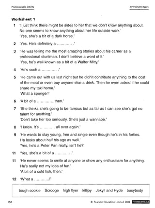 Photocopiable activity 3 Personality types
Worksheet 1
158
1 'I just think there might be sides to her that we don't know anything about.
No one seems to know anything about her life outside work.'
'Yes, she's a bit of a dark horse.'
2 'Yes. He's definitely a .............'
3 'He was telling me the most amazing stories about his career as a
professional stuntman. I don't believe a word of it.'
'Yes, he's well known as a bit of a Walter Mitty.'
4 'H' h 'e s suc a ............ .
5 'He came out with us last night but he didn't contribute anything to the cost
of the meal or even buy anyone else a drink. Then he even asked if he could
share my taxi home.'
'What a sponger!'
6 'A bit of a ............ , then.'
7 'She thinks she's going to be famous but as far as I can see she's got no
talent for anything.'
'Don't take her too seriously. She's just a wannabe.'
8 'I know. It's ............ all over again.'
9 'He wants to stay young, free and single even though he's in his forties.
He looks about half his age as well.'
'Yes, he's a Peter Pan really, isn't he?'
11 'Yes, she's a bit of a ............ .'
11 'He never seems to smile at anyone or show any enthusiasm for anything.
He's really not my idea of fun.'
'A bit of a cold fish, then.'
12 'What a ............!'
tough cookie Scrooge high flyer killjoy Jekyll and Hyde busybody
© Pearson Education Limited 2008 PHOTOCOPIABLE
 