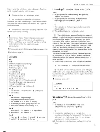 they are unfamiliar with before using a dictionary. They then
decide how each adjective might be used.
2 This can be done as a w hole-class activity.
3 For this exercise, students focus first on the
collocation and guess the meaning if it is not already known .
Then, they read the last part of the sentence and suggest a
correct alternative.
4 Students now listen to the recording and match each
speaker to the correct summary.
5
Students now choose the correct prepositions in pairs
before checking as a whole class or with a dictionary.
2 This is a brief follow-up to Exercise 5.1, and aims to help
students to remember the adjectives through
personalisation
~ Photocopiable activity 2A Compound adjective snap p.156
~ Recording script p.92
ANSWERS
Ex.1
1+2
old-fashioned (person or thing)
self-centred (person)
last-minute (plan or idea)
far-fetched (idea)
air-tight (thing)
long/short-term (plan)
level-headed (person)
quick-witted (person)
so-called (person or thing, e.g. expert)
long-standing (plan, e.g. agreement)
mass-prod uced (thing)
self-made (person, e.g. millionaire)
Ex. 2
1 last-minute 2 level-headed 3 far-fetched
4 self-centred
Ex. 3
1 we decided a long time ago.
2 it's just the same as all the others.
3 her no time at all to think of a reply.
4 so it stops your food going dry in the air.
S he started with no financial help at all.
Ex. 4
1 = speaker 5 2 = speaker 2 3 = speaker 1
4 =speaker 3 5 =speaker 4
Ex. 5
1 hard up 2 run-down 3 one-off 4 worn out
Swell-off 6 burnt out 7 fed up
U~lT 2 Spend it or save it
Listening 2: multiple choice (Part 3) p.24
Aims:
• to give practice in understanding the speakers'
attitude and opinion
• to give practice in answering multiple-choice
listening questions for Paper 4, Part 3
1
1 This is a lead-in to the listening activity for students to
discuss in pairs.
2 This can be discussed as a whole-class activity.
2 The multiple-choice questions focus on the speakers'
opinions. In order to answer them successful ly, students need
to understand the speakers' overall argument, not specific
information. After students have read the questions, point
this out to them, and warn them against basing their answers
on a single word or phrase. For example, the phrase I think
this is very worrying in Graham's first utterance may lead
students to incorrect alternative C Just because of the similar
phrase feels concerned.
You can encourage students to follow the overall argument
by asking them to focus on the links between the ideas in
individual questions. For example, question 6 asks about a
cause and effect.
At the end, play the recording again to check each answer.
3 This can be kept as a brief whole-class discussion.
4 Students can discuss this question in pairs. If they do
not know the same people, they could w rite down what they
have decided to buy and where and then explain their choice
to their partner.
~ Recording script p.92
ANSWERS
Ex. 2
1 D 2C 3 A 4D 5 A 6B
Vocabulary 2: advertising and marketing
p.26
Aim:
• to introduce or review further verb-noun
collocations and compound adjectives
1
Introduce the topic by giving an example of an
advertisement that you feel is successful. Then students
talk in pairs. In a multinational class, they can compare
advertisements in different countries.
2, 3 These points are best discussed briefly with the whole
class.
15
 