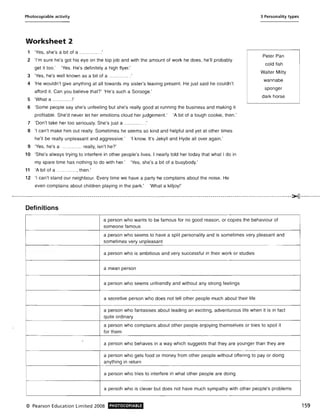 Photocopiable activity
Worksheet 2
1 'Yes, she's a bit of a ... ....... ...'
2 'I'm sure he's got his eye on the top job and with the amount of work he does, he'll probably
get it too.' 'Yes. He's definitely a high flyer.'
3 'Yes, he's well known as a bit of a .............'
4 'He wouldn't give anything at all towards my sister's leaving present. He just said he couldn't
afford it. Can you believe that?' 'He's such a Scrooge.'
5 'What a ..... .. .....!'
6 'Some people say she's unfeeling but she's really good at running the business and making it
profitable. She'd never let her emotions cloud her judgement.' 'A bit of a tough cookie, then.'
7 'Don't take her too seriously. She's just a ............ .'
8 'I can't make him out really. Sometimes he seems so kind and helpful and yet at other times
he'll be really unpleasant and aggressive.' 'I know. It's Jekyll and Hyde all over again.'
9 'Yes, he's a ............ really, isn't he?'
10 'She's always trying to interfere in other people's lives. I nearly told her today that what I do in
my spare time has nothing to do with her.' 'Yes, she's a bit of a busybody.'
11 'A bit of a .. ......... ., then.'
12 'I can't stand our neighbour. Every time we have a party he complains about the noise. He
even complains about children playing in the park.' 'What a killjoy!'
3 Personality types
Peter Pan
cold fish
Walter Mitty
wannabe
sponger
dark horse
.....-----------------------------------------------------------------------------------------------------------------------------------------x-----------
Definitions
a person who wants to be famous for no good reason, or copies the behaviour of
someone famous
a person who seems to have a split personality and is sometimes very pleasant and
sometimes very unpleasant
a person who is ambitious and very successful in their work or studies
a mean person
a person who seems unfriendly and without any strong feelings
a secretive person who does not tell other people much about their life
a person who fantasises about leading an exciting, adventurous life when it is in fact
quite ordinary
a person who complains about other people enjoying themselves or tries to spoil it
for them
a person who behaves in a way which suggests that they are younger than they are
a person who gets food or money from other people without offering to payor doing
anything in return
a person who tries to interfere in what other people are doing
a persoh who is clever but does not have much sympathy with other people's problems
© Pearson Education Limited 2008 PHOTOCOPIABLE 159
 