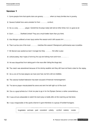 Photocopiable activity 5 Prefixes
Version 1
1 Some people think that sports stars are grossly .... .... .. .. when so many families live in poverty.
2 Several football fans were arrested for their .... ..... ... conduct.
3 He is a very .... ........ player. Sometimes he plays really well and at other times he's no good at all.
4 Don't ...... ...... Sheffield United! They are a much better team than you think.
5 Alex Morgan suffered a knee injury earlier this season and it still causes him .. .......... .
6 That must be one of the most ... .... ..... matches this season! Sharapova's performance was incredible.
7 Mr Bennet was sacked as team manager but they .... .. .... .. him after a year.
8 Unfortunately, their hopes of winning the cup are looking more and more .... ..... ... .
9 He was disqualified from taking part in the race after failing the drugs test.
10 The match was abandoned because of the stormy weather and they still have not fixed a date for the replay.
11 He is one of the best players we have ever had, but he's still not infallible.
12 The national football federation has been accused of financial mismanagement.
13 The tennis player miscalculated his serve and sent the ball right out of the court.
14 She is a good athlete but I think her plan to go in for the Olympic Games is rather overambitious.
15 It was almost unbearable to watch the team play so badly after all the coaching we had done.
16 It was irresponsible of the sports channel to give interviews to a group of football hooligans.
forgettable estimate paid consistent orderly comfort realistic instate
162 © Pearson Education Limited 2008 PHOTOCOPIABlE
 