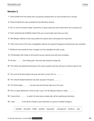Photocopiable activity 5 Prefixes
Version 2
1 Some people think that sports stars are grossly overpaid when so many families live in poverty.
2 Several football fans were arrested for their disorderly conduct.
3 He is a very inconsistent player. Sometimes he plays really well and at other times he's no good at all.
4 Don't underestimate Sheffield United! They are a much better team than you think.
5 Alex Morgan suffered a knee injury earlier this season and it still causes him discomfort.
6 That must be one of the most unforgettable matches this season! Sharapova's performance was incredible.
7 Mr Bennet was sacked as team manager but they reinstated him after a year.
8 Unfortunately, their hopes of winning the cup are looking more and more unrealistic.
9 He was ..... ....... from taking part in the race after failing the drugs test.
10 The match was abandoned because of the stormy weather and they still have not fixed a date for the
11 He is one of the best players we have ever had, but he's still not ............ .
12 The national football federation has been accused of financial ............ .
13 The tennis player ............ his serve and sent the ball right out of the court.
14 She is a good athlete but I think her plan to go in for the Olympic Games is rather ............ .
15 It was almost ............ to watch the team play so badly after all the coaching we had done.
16 It was ............ of the sports channel to give interviews to a group of football hooligans.
bearable calculated fallible qualified responsible management ambitious play
© Pearson Education Limited 2008 PHOTOCOPIABLE 163
 