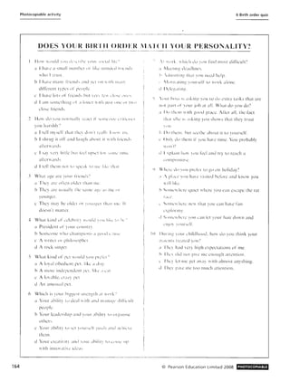 164
Photocopiable activity 6 Birth order quiz
,-----_...... _ .-- .,-_.----'-_.__.._--'----_.-._------------,
DOES YOU R HI Rrll ORDEJ{ ;1:1'( '11 YOU R PERSONALITY'?
------------ -_._------'--- .._..._._ .._ _._._---------------
11(l1 IIlllilti Illil '["'ll till' lour ;,,(IUdl Itk', ,
a I hale a snw!IIlUlllhL'r i!' li~ l' ·l nilh.kd I! 1l'lllb
who I trust.
b I h;lle m;IIlY rril'nd, ;l1ld ~~d 1>11 II ilh ii l,111 ~,
diflCrent tyres ,1' pl'oplc.
L' I llale lot s or rrJL'lld:-. hut le'rl 1•.' 1 (,I",.' ,'Ill>
d I alll SOIllClhillg. "I ;1 lolll'!" II 111I .Iu ~ i .lIll' (I I 1""
('lo;'L' rrielld:--,
.2 Ho de) Y,lll 11l)r111ally lead ii' Splll""l)" L'llli'I,"s
you h:1 rsh ii"
a I telllnysell' that thL'1 d'II1'1 j',';i!h k11  i111"
b I shrug it ocr and i<lu ~ i1 :thOUi II ",i th Iriclld,
a!'terll'al"lb.
c I sav len Ilttk bUI I,'l'l IIj';'l'l il'! ', (lill,' 11111l'
artemards,
d I tell thcm 11)1 t(ISpe;I " to III,' Iii,,' tl/;! l
:I What a~e arc )'ulir rril'lllj-;'i
a They arc nl'ten older th;1I1 nil',
b They arc u;,ually thl' ,;I1lll' ,I!:!,' a" me Il l"
yo unger.
c They may be: olde:r ur ylluil gn th;ll l IIll'. II
doe:sl1't matter.
4 What killd oi' L',' lehrit~, "lllid I"HI li hl' t" hl: '
a President,)i' y,) ur COllIlll".
b Somconc IIho L'h:tlllpi()n~ d gp(ld :; ! ll ~'l'
l' i ritn nr plllillsollhn
d i rod singer.
5 What kind or pe:l II ,>llid ) llll Pll'll'l'1
a i loy-;t! obedient pCI. li~c ;1dug
h A morc indcpendcn l J1'~l. like: , CClI ,
l' A Itn·able. 'T,II) pCI ,
d An unusual pL'!,
6 Which is your higgl'~1 :,[rl'llgtil <II Iill ','
a Your ,Ibi lit :- hI deal I ilil and Il1:III,I!:-'' ,1ilri,'III
pcople.
b Your kadersilip ;llld YO UI ;Ihtllty 11 llgalllsc
0 1hcr~.
c Your ,Ihilily I,) sl't I()Ul'.ell ~! U,t1" dlld .I,'il i,'l'
thClll,
d Your crcdtil ily and 'lIli' ahilill il) ,'(1111,' III'
"itil in lwl at il l' Id,':I'
'( ""rk. llticil du ) )[1 rind mosl dilTicult')
a i·ke:llllg de:ldlilll'S,
h dllllllllltJ, lil;11 :-nu Ilce:d help,
!Vldl lLllillg YC)lIr,cl t' to l'I'ork ah)ne.
d I klcpaling,
'; )(llir hlS~ h ; I ~ bn g 'o u Iu do clra lasks that arc
111)( P;Ir1 01' yo ur job at all. What do you do')
;1 1)" I ill'II 1 il h go()d gracc. Aner all. the ract
Ihal slhl' I, ,Sking yu u silows th"l they trust
" 1I
i, 1)1) thc!1I. hut s,Tlhc abollt it tl) yo ursclL
l' Only do thclll iI' you have timc. 'l'"uu probably
11(111'11
d I,'plaill h Ull :-llli !"eel and try III re;lch a
') Vh,T,: do I UU preIL-r tn g) ,In holiday,?
a / pLlc,' VIlU hall' lisi tcd bdure and know you
Iillltk
h Som,'wh,Tl' quiel where you call escape the rat
l S')llil'i Iter,' IlCI thai you can have i'un
l' pIOIlIH! .
d S (} llh'lI 1t"I' ) l>ll ,'a n Ie'l yo ur hair down and
,:II.!').' l(llIr~,c lr.
10 DllIIllg l our ('hildhood , ho do yo u think your
p;:r,'llts 11~,lt l'd )Oll')
;1 Till:) had Icr:- high cpel'lations or me,
h 11i" 1 did Ilul i!ll' Ill" ellough attention .
..' The:1 "'I me ~l'1 allay with almost anything,
d Ihel' !'-;liC Ille too l1luch attcntion,
© Pearson Education Limited 2008 PHOTOCOPIABLE
 
