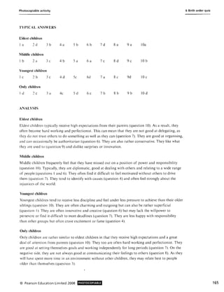 Photocopiable activity
TYPICAL ANSWERS
Eldest children
I a 2d 3b 4a Sb 6b 7d 8a 9a lOa
MiddJe children
Ib 2 a 3 c 4b Sa 6a 7c 8d 9c lOb
Youngest children
I c 2b 3 c 4d Sc 6d 7 a 8c 9d 10 c
Only children
Id 2c 3a 4c Sd 6c 7b 8 b 9b 10 d
ANALYSIS
Eldest children
Eldest children typically receive high expectations from their parents (question 10). As a result, they
often become hard working and perfectionist. This can mean that they are not good at delegating, as
they do not trust others to do something as well as they can (question 7). They are good at organising,
and can occasionally be authoritarian (question 6). They are also rather conservative. They like what
they are used to (question 9) and dislike surprises or innovation.
Middle children
Middle children frequently feel that they have missed out on a position of power and responsibility
(q uestion 10). Typically, they are diplomatic, good at dealing with others and relating to a wide range
of people (questions 1 and 6). They often find it difficult to feel motivated without others to drive
them (question 7). They tend to identify with causes (question 4) and often feel strongly about the
injustices of the world.
Youngest children
Youngest children tend to receive less discipline and feel under less pressure to achieve than their older
siblings (question 10). They are often charming and outgoing but can also be rather superficial
(question I). They are often innovative and creative (question 6) but may lack the willpower to
persevere or find it difficult to meet deadlines (question 7). They are less happy with responsibility
than other groups but often crave excitement or fame (question 4).
Only children
Only children are rather similar to eldest children in that they receive high expectations and a great
deal of attention from parents (question 10). They too are often hard working and perfectionist. They
are good at setting themselves goals and working independently for long periods (question 7). On the
negative side, they are not always good at communicating their feelings to others (question 8). As they
will have spent more time in an environment without other children, they may relate best to people
older than themselves (question 3).
© Pearson Education Limited 2008 PHOTOCOPIABLE
6 Birth order quiz
165
 