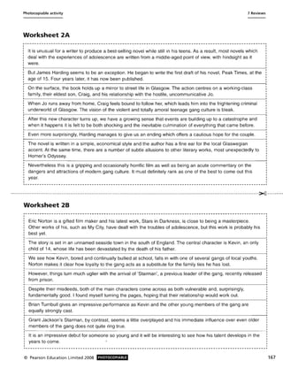 Photocopiable activity 7 Reviews
Worksheet 2A
It is unusual for a writer to produce a best-selling novel while still in his teens. As a result, most novels which
deal with the experiences of adolescence are written from a middle-aged point of view, with hindsight as it
were.
But James Harding seems to be an exception. He began to write the first draft of his novel, Peak Times, at the
age of 15. Four years later, it has now been published.
On the surface, the book holds up a mirror to street life in Glasgow. The action centres on a working-class
family, their eldest son, Craig, and his relationship with the hostile, uncommunicative Jo.
When Jo runs away from home, Craig feels bound to follow her, which leads him into the frightening criminal
underworld of Glasgow. The vision of the violent and totally amoral teenage gang culture is bleak.
After this new character turns up, we have a growing sense that events are building up to a catastrophe and
when it happens it is felt to be both shocking and the inevitable culmination of everything that came before.
Even more surprisingly, Harding manages to give us an ending which offers a cautious hope for the couple.
The novel is written in a simple, economical style and the author has a fine ear for the local Glaswegian
accent. At the same time, there are a number of subtle allusions to other literary works, most unexpectedly to
Homer's Odyssey.
Nevertheless this is a gripping and occasionally horrific film as well as being an acute commentary on the
dangers and attractions of modern gang culture. It must definitely rank as one of the best to come out this
year.
I
~----------------------------------------------------- -----------------------------------------------_ .
.....----- --- -- -- --- -- ----- -- - -- - -- -- -- -- -- - -- -- -- - -- -- -- - ---- -------- -- -- -- --- -- ---- ---- -- ---- - --------------------- - --- -- -- - -- - -- - -- -- - -- - -- -~- --- ------
Worksheet 28
Eric Norton is a gifted film maker and his latest work, Stars in Darkness, is close to being a masterpiece.
Other works of his, such as My City, have dealt with the troubles of adolescence, but this work is probably his
best yet.
The story is set in an unnamed seaside town in the south of England. The central character is Kevin, an only
child of 14, whose life has been devastated by the death of his father.
We see how Kevin, bored and continually bullied at school, falls in with one of several gangs of local youths.
Norton makes it clear how loyalty to the gang acts as a substitute for the family ties he has lost.
However, things turn much uglier with the arrival of 'Starman', a previous leader of the gang, recently released
from prison.
Despite their misdeeds, both of the main characters come across as both vulnerable and, surprisingly,
fundamentally good. I found myself turning the pages, hoping that their relationship would work out.
Brian Turnbull gives an impressive performance as Kevin and the other young members of the gang are
equally strongly cast.
Grant Jackson's Starman, by contrast, seems a little overplayed and his immediate influence over even older
members of the gang does not quite ring true.
It is an impressive debut for someone so young and it will be interesting to see how his talent develops in the
years to come.
© Pearson Education Limited 2008 PHOTOCOPIABLE 167
 