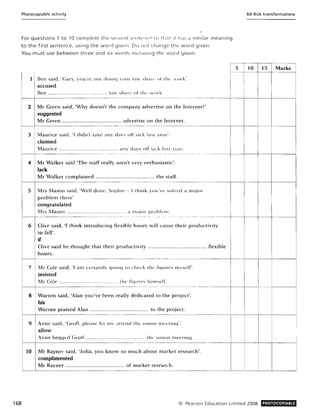 Photocopiable activity
For questions 1 tol 0 complete th e second ',cnlelite <,0 1II<1t :t has d similar meaning
to the first sentence, using the word given. Do 110t (h,elnge the word given.
You must use between three and six word" incitlciing thE' word given.
8A Risk transformations
1 Ben said, 'Gary, yo u're llot doillq )Ollr bir ~lIarl' III thl' ork·.
accused
Ben ........................................... fair share of th' wor" .
Marks
~-5~~l-15: I
! I
I I
168
1------- - - - -.----.--.--...---...- - ...-..
2 Mr Green said, 'Why doesn't the company advertise on the Internet?'
suggested
Mr Green ........................................... advertise on the Internet.
I-----------.-.-- -- --~-- - ... - ...- -......--............--......- ........ - ..--------........- ..- - ..-------..- --------t- --+----tl------I
3 Maurice said, 'I didn't take any oilYs off sick lasl yt'dr'.
claimed
Maurice ........................................... allY days off ~ick last year.
1------ - - - _._.._.__._--_.._- - . .......
4 Mr Walker said 'The staff really aren't very enthusiastic'.
lack
Mr Walker complained ............................................ the staff.
1-------- -- -- - - - - . --.---- --- -- -- .-.------ - - ----- - ..------ - -------+-------1-- ---1
5 Mrs Mason said, 'Well done, Sophie - [think yo u've solved a major
problem there'.
congratulated
Mrs Mason ............................................. d major prol>klll.
1------ - - --- _ .._ ----_.__..... ..... -.. ... ................- ... _.._.. . . - ......-................._-
6 Clive said, 'I think introducing tlexible hours will cause their productivity
to fall'.
if
Clive said he thought that their productivity ........................................... flexible
hours.
I-------------.-~--- ..- ----.---- ..... ...----.- .. - .. .....- - -..-_._.._..__.__.._--_.._ .._-+--+----+--+------1
7 Mr Cole said, 'I am certainly qoinq 10 cht'ck the fiqllres myself'.
insisted
Mr Cole ............................................. the fic/lII'I's him~('If.
1---+-- - -- - -..- - - -.....- ..- .----..---.----... ---...- -........ -.........-.- - .. .......-.....- .-....- ...............----- - - - ...+--j----+-----j
8 Warren said, 'Alan you've been really dedicated to the project'.
his
Warren praised Alan ........................................... to the project.
1------ - .- - - - - - -- -- -..--------....--- - - -....---- ----...- -..- -----..---+--+--+----+-----j
9 Anne said, 'Geoff, please let me attend the unioll llH'Clinq'.
allow
Anne begged Geoff .............................. ............ Ih... union Illt'l'liJlj.
r - - t - - - - - - - -- - - - ----..-.- ..--.----.-.-- ..--------- -....- ----+---+--1---1-----1
10 Mr Rayner said, 'Julia, you know so much about market research'.
complimented
Mr Rayner ........................................... of market research.
L........_L...-_ __ _ _ __ __ __ .__.._~______...._ ...._ __......_._ _ __..________ ...L......_...L.._.......l..._---'_ _ _...........J
C0 Pearson Education Limited 2008 PHOTOCOPIABLE
 