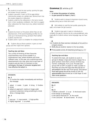 l:NIT 2 Spend it or save it
2
1 Ask students to read the text quickly, ignoring the gaps,
and answer the gist question.
2 Students now work in pairs to fill the gaps before
checking the answers as a whole class. Remind them that
the answers depend on collocation.
3 Students underline the collocations in the text or record
them in their vocabulary notebooks. Ask them to suggest
other collocations for these nouns (e.g. attract someone's
attention).
3
1 Students brainstorm all the places where they can see
advertisements. If the words hoarding and flyer do not
come up in the brainstorming, pre-teach them before
students read the text.
2 Students work in pairs to complete the compound words.
4 Students discuss these questions in pairs or small
groups and then report their opinions.
..........................................................:
.Teaching tips and ideas
The activity of thinking of their favourite
advertisements may not be suitable in a
multinational class, where students will know
different ones. In this case, you could bring some
advertisements into class, give one to each pair of
students and ask them to comment on the
techniques, the type of consumer targeted and
how effective the advert is.
ANSWERS
Ex. 2
1 To involve the reader immediately and reinforce
the message.
2
1 adopt 2 create 3 grab 4 bring 5 finishes
6 drives
3 adopt an approach; create an image; grab
someone's attention; bring something to mind;
drive a message deep
Ex. 3
2
pop-ups 2 mass-market 3 high-profile
4 highly regarded 5 so-called
.
Grammar,2: articles p.27
Aims:
• to review the grammar of articles
• to give practice for Paper 3, Part 3
1 Students work in groups to brainstorm brand names,
possibly taking two or three items each.
2 Ask students to read the text quickly, ignoring the
gaps, and answer the gist question.
3 Students now work in pairs or individually to
complete the gap fill. Articles can be a very problematic area,
especially for students whose native language may not have
them.
4
1, 2 Students do these exercises individually at first and then
compare answers.
3 Briefly discuss students' reaction to the two articles.
~ Photocopiable activity 2B Advertising techniques p.1S7
...•..•...............•.••........•..•.............•......:
Teaching tips and ideas
To extend this topic, ask students to work in
groups to design a logo and invent a slogan for a
given product. Give them a choice of three (e.g.
trainers, toothpaste, fruit juice). Provide each
group with an OHT or paper to make a poster so
that they can draw the logo that they decide on
and present it to the rest of the group. One person
from each group shou ld be chosen to talk for
approximately one minute (as in CAE Paper 5) and
then invite questions.
ANSWERS
Ex. 2
b)
Ex. 3
1 What is a brand? 2 a car 3 the brand name
4 the design or packaging
5 the special features of 6 the world
7 the consumer 8 brand names 9 school
 