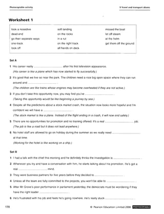 Photocopiable activity 9 Travel and transport idioms
Worksheet 1
170
took a nosedive
dead-end
soft landing
on the rocks
in a rut
missed the boat
let off steam
at the helmgo their separate ways
one-track on the right track
all hands on deck
get them off the ground
took off
SetA
1 His career really ..................................... after his first television appearance.
(His career is like a plane which has now started to fly successfully.)
2 It's good that we live so near the park. The children need a nice big open space where they can run
around and ..................................... .
(The children are like trains whose engines may become overheated if they are not active.)
3 If you don't take this opportunity now, you may find you've ..................................... .
(Taking this opportunity would be like beginning a journey by sea.)
4 Despite all the predictions about a stock market crash, the situation now looks more hopeful and I'm
confident we will have a ..................................... .
(The stock market is like a plane. Instead of the flight ending in a crash, it will now end safely.)
5 There are no opportunities for promotion and no training offered. It's a real ..................................... job.
(The job is like a road but it does not lead anywhere.)
6 No hotel staff are allowed to go on holiday during the summer as we really need .....................................
at that time.
(Working for the hotel is like working on a ship.)
Set B
1 I had a talk with the chief this morning and he definitely thinks the investigation is ................................... .
2 Whenever you try and have a conversation with him, he starts talking about his promotion. He's got a
real ..................................... mind.
3 They were business partners for five years before they decided to ..................................... .
4 Unless all the team are fully committed to the projects, you won't be able to ..................................... .
5 After Mr Grove's poor performance in parliament yesterday, the democrats must be wondering if they
have the right leader .........." ......................... .
6 He's frustrated with his job and feels he's going nowhere. He's really stuck ................................ .. ... .
© Pearson Education Limited 2008 PHOTOCOPIABLE
 