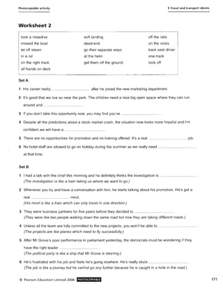 Photocopiable activity
Worksheet 2
took a nosedive
missed the boat
let off steam
in a rut
on the right track
all hands on deck
SetA
soft landing
dead-end
go their separate ways
at the helm
get them off the ground
9 Travel and transport idioms
off the rails
on the rocks
back seat driver
one-track
took off
1 His career really ..................................... after he joined the new marketing department.
2 It's good that we live so near the park. The children need a nice big open space where they can run
around and ..................................... .
3 If you don't take this opportunity now, you may find you've ..................................... .
4 Despite all the predictions about a stock market crash, the situation now looks more hopeful and I'm
confident we will have a ..................................... .
5 There are no opportunities for promotion and no training offered. It's a real ..................................... job.
6 No hotel staff are allowed to go on holiday during the summer as we really need .....................................
at that time.
Set B
1 I had a talk with the chief this morning and he definitely thinks the investigation is ................................... .
(The investigation is like a train taking us where we want to go.)
2 Whenever you try and have a conversation with him, he starts talking about his promotion. He's got a
real ........................ ............. mind.
(His mind is like a train which can only travel in one direction.)
3 They were business partners for five years before they decided to ........... .......................... .
(They were like two people walking down the same road but now they are taking different roads.)
4 Unless all the team are fully committed to the new projects, you won't be able to .................................... .
(The projects are like planes which need to fly successfully.)
5 After Mr Grove's poor performance in parliament yesterday, the democrats must be wondering if they
have the right leader .. ................................... .
(The political party is like a ship that Mr Grove is steering.)
6 He's frustrated with his job and feels he's going nowhere. He's really stuck .................... ............. .... .
(The job is like a journey but he cannot go any further because he is caught in a hole in the road.)
© Pearson Education Limited 2008 PHOTOCOPIABLE 171
 