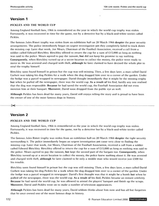 Photocopiable activity 10A Link words: Pickles and the world cup
Version 1
PICKLES AND THE WORLD CUP
Among England football fans, 1966 is remembered as the year in which the world cup trophy was stolen.
Fortunately, it was recovered in time for the game, not by a detective but by a black-and-white terrier called
Pickles.
The famous Jules Rimet trophy was stolen from an exhibition hall on 20 March 1966 despite the poor security
arrangements. The police immediately began an urgent investigation yet they completely failed to track down
the missing cup. Later that week, Joe Mears, Chairman of the Football Association, received a call from a
soldier called Edward Bletchley. Bletchley offered to return the cup for a sum of £15,000 as long as nothing
was said to the police. Mears agreed to pay the ransom, but did not keep his promise to say nothing.
Consequently, when Bletchley turned up at a secret location to collect the money, the police were ready to
move in. He was arrested and charged with theft, although he later claimed to have devised the whole plot to
steal the trophy himself.
Bletchley soon found himself in prison but the cup was still missing. Then, a few days later, a man called David
Corbett was taking his dog Pickles for a walk when the dog dragged him over to a corner of the garden. Under
the hedge was a parcel wrapped in newspaper. David thought immediately that it might be the missing trophy
but when he pulled off the newspaper, there was the world cup. As a result of his find, hardly anyone realised
that the dog was responsible. Because he had saved the world cup, the Football Association did not even
mention him at their banquet. Moreover, David soon dropped from the public eye as well.
Although Pickles has been dead for many years, David stm enjoys telling the story and is proud to have been
the owner of one of the most famous dogs in history.
.-----------K-------------------------------------------------------------------------------------------------------------------------------------._........
172
Version 2
PICKLES AND THE WORLD CUP
Among England football fans, 1966 is remembered as the year in which the world cup trophy was stolen.
Fortunately, it was recovered in time for the game, not by a detective but by a black-and-white terrier called
Pickles.
The famous Jules Rimet trophy was stolen from an exhibition hall on 20 March 1966 despite the tight security
surrounding it. The police immediately began an urgent investigation yet came very close to finding the
missing cup. Later that week, Joe Mears, Chairman of the Football Association, received a call from a soldier
called Edward Bletchley. Bletchley offered to return the cup for a sum of £15,000 as long as nothing was said to
the police. Mears agreed to pay the ransom, but kept the second part of the bargain too. Consequently, when
Bletchley turned up at a secret location to collect the money, the police knew nothing about it. He was arrested
and charged with theft, although he later claimed to be only a middle man who would receive just £500 for
his trouble.
Bletchley soon found himself in prison but the cup was still missing. Then, a few days later, a man called David
Corbett was taking his dog Pickles for a walk when the dog dragged him over to a corner of the garden. Under
the hedge was a parcel wrapped in newspaper. David's first thought was that it might be a bomb but when he
pulled off the newspaper, there was the world cup. As a result of his find, Pickles became an instant celebrity.
Because he had saved the world cup, he was allowed to attend the players' banquet and finish up the scraps.
Moreover, David and Pickles went on to make a number of television appearances.
Although Pickles has been dead for many years, David seldom thinks about him now and has all but forgotten
that he once owned one of the most famous dogs in history.
© Pearson Education Limited 2008 PHOTOCOPIABLE
 