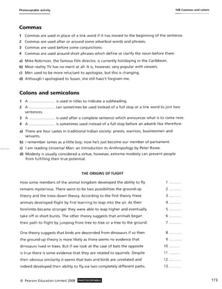 Photocopiable activity 108 Commas and colons
Commas
1 Commas are used in place of a link word if it has moved to the beginning of the sentence.
2 Commas are used after or around some adverbial words and phrases.
3 Commas are used before some conjunctions.
4 Commas are used around short phrases which define or clarify the noun before them.
a) Mike Robinson, the famous film director, is currently holidaying in the Caribbean.
b) Most reality TV has no merit at all. It is, however, very popular with viewers.
c) Men used to be more reluctant to apologise, but this is changing.
d) Although I apologised to Susan, she still hasn't forgiven me.
Colons and semicolons
1 A ......................... is used in titles to indicate a subheading.
2 A ......................... can sometimes be used instead of a full stop or a link word to join two
sentences.
3 A ......................... is used after a complete sentence which announces what is to come next.
4 A ......................... is sometimes used instead of a full stop before an adverb like therefore.
a) There are four castes in traditional Indian society: priests, warriors, businessmen and
servants.
b) I remember James as a little boy; now he's just become our member of parliament.
c) I am reading Universal Man: an Introduction to Anthropology by Peter Rowe.
d) Modesty is usually considered a virtue; however, extreme modesty can prevent people
from fulfilling their true potential.
THE ORIGINS OF FLIGHT
How some members of the animal kingdom developed the ability to fly
remains mysterious. There seem to be two possibilities the ground-up
theory and the trees-down theory. According to the first theory these
animals developed flight by first learning to leap into the air. As their
forelimbs became stronger they were able to leap higher and eventually
take off in short bursts. The other theory suggests that animals began
their path to flight by jumping from tree to tree or a tree to the ground.
One theory suggests that birds are descended from dinosaurs if so then
the ground-up theory is more likely as there seems no evidence that
dinosaurs lived in trees. But if we look at the case of bats the opposite
is true there is some evidence that they are related to squirrels. Despite
their obvious similarity it seems that bats and birds are unrelated and
indeed developed their ability to fly. via two completely different paths.
© Pearson Education Limited 2008 PHOTOCOPIABLE
1 ........ .
2 ....... ...
3 ......... .
4 ......... .
5 ......... .
6 ......... .
7 ......... .
8 ......... .
9 .......... .
10 ........ .
11 ..... ....
12 .. .. .... ..
13 ........ ..
173
 