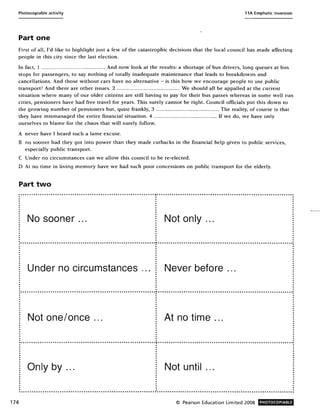 Photocopiable activity 11A Emphatic Inversion
Part one
First of all, I'd like to highlight just a few of the catastrophic decisions that the local council has made affecting
people in this city since the last election.
In fact, 1 ..... .. ........... ... .......... ... .... And now look at the results: a shortage of bus drivers, long queues at bus
stops for passengers, to say nothing of totally inadequate maintenance that leads to breakdowns and
cancellations. And those without cars have no alternative - is this how we encourage people to use public
transport? And there are other issues. 2 ................ ......... ............. We should all be appalled at the current
situation where many of our older citizens are still having to pay for their bus passes whereas in some well run
cities, pensioners have had free travel for years. This surely cannot be right. Council officials put this down to
the growing number of pensioners but, quite frankly, 3 ...................................... The reality, of course is that
they have mismanaged the entire financial situation. 4 .. ................... .. ............... If we do, we have only
ourselves to blame for the chaos that will surely follow.
A never have I heard such a lame excuse.
B no sooner had they got into power than they made cutbacks in the financial help given to public services,
especially public transport.
C Under no circumstances can we allow this council to be re-elected.
D At no time in living memory have we had such poor concessions on public transport for the elderly.
Part two
"."."."""""."" ....""".,,""""",,.,,"""",,.,,""""""""""""""""""""""""" ,."""""".".""""""""".".,,""""""""""""""""""""""",,.,,""""",, ..,,"""""
· .
No sooner ... Not only ...
· .:."".""."".""""""."".""""" •• """"""""".""""""""""""""""""""""""".:0".".""""""""""""""""""."""".,,,,.,,""""""""""""""",,.,,,,.,,"",,.,,""" "
· .· .
Under no circumstances ... Never before ...
· .".""" .."""""""" ..",,.,,",, .. "".""""."."""""""""""""""."""""""""""" ...""""".""""",,.,,,,.,,"",,.,,"""""",,.,,"""""""""""""""""""""""""""""""
· . .. .. .
Not one/once ... At no time ...
.."""""""""""""""""""""""""""""""""""""""""""""""",, ............., ................................................................: . :
Only by ... Not until ...
174 © Pearson Education Limited 2008 PHOTOCOPIABLE
 