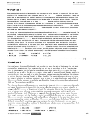 Photocopiable activity 11 B Eureka moments
Worksheet 1
Everyone knows the story of Archimedes and how he was given the task of finding out the true gold
content of the king's crown. For a long time, he was at a (I) ............ to know how to do it. Then, one
day when he was stepping into his bath, he noticed that some of the water overflowed onto the floor.
Instantly, he was struck by the realisation that a crown made of pure gold would displace a different
amount of water from one made of an alloy. (2) ............ with excitement at having found the
solution, he ran into the street shouting 'Eureka', or 'I have found it.' The parable illustrates the way
in which new ideas or solutions to problems sometimes seem to come to us (3) ............ , as a sudden
flash of insight. Similar moments of (4) ............ are claimed for Descartes' invention of co-ordinates
and Crick and Watson's discovery of DNA.
Of course, the long and laborious processes of thought and logical (5) ............ cannot be ignored. On
the contrary, Eureka moments seem to occur only after a long period of consideration of the problem
in hand. The interesting thing is that the most famous ones seem to have occurred when the person
was doing something (6) ............ with the problem in question, like having a bath. What seems to
happen is that, after puzzling over the matter for some time, people sometimes feel that they have
reached a mental block. The only way to progress is by synthesising what they already know with
totally different information. At the same time, those many hours spent grappling with the problem
have unconsciously put the brain on the (7) ... .......... When the thinker is involved with something
apparently (8) ............ , the primed brain reaches out and makes a connection between this and the
problem. To the thinker, the solution seems to have come like a flash of inspiration, out of nowhere.
1 LOSE 2 COME
5 DEDUCE 6 CONNECT
3 MIRACLE
7 LOOK
4 REVEAL
8 RELATE
',....._------------------------------------------ -- --------------------------------------------------------------.---------------------------~-----.-- ..
Worksheet 2
Everyone knows the story of Archimedes and how he was given the task of finding out the true gold
content of the king's crown. For a long time, he was at a loss to know how to do it. Then, one day
when he was stepping into his bath, he noticed that some of the water (1) ............ onto the floor.
Instantly, he was struck by the (2) ............ that a crown made of pure gold would displace a different
amount of water from one made of an alloy. Overcome with excitement at having found the solution,
he ran into the street shouting 'Eureka', or 'I have found it.' The parable illustrates the way in which
new ideas or solutions to problems sometimes seem to come to us miraculously, as a sudden flash of
(3) ............. Similar moments of revelation are claimed for Descartes' invention of co-ordinates and
Crick and Watson's discovery of DNA.
The existence of moments like this does not mean that the long and (4) ............ processes of thought
and logical deduction can be ignored. On the contrary, Eureka moments seem to occur only after a
long period of (5) ............ of the problem in hand. The interesting thing is that the most famous ones
seem to have occurred when the person was doing something unconnected with the problem in
question, like having a bath. What seems to happen is that, after puzzling over the matter for some
time, people sometimes feel that they have reached a mental block. The only way to progress is by
(6) ............ what they already know with totally different information. At the same time, those many
hours spent grappling with the problem have (7) ........ ... . put the brain on the lookout. When the
thinker is involved with something apparently unrelated, the primed brain reaches out and makes a
connection between this and the problem. To the thinker, the solution seems to have come like a flash
of (8) ............ , out of nowhere.
1 FLOW 2 REALISE
5 CONSIDER 6 SYNTHESIS
© Pearson Education Limited 2008
~ SIGHT
7 CONSCIOUS
PHOTOCOPIABLE
4 LABOUR
8 INSPIRE
175
 