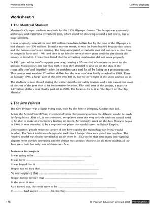 176
Photocopiable activity 12 White elephants
Worksheet 1
1 The Montreal Stadium
Montreal's Olympic stadium was built for the 1976 Olympic Games. The design was extremely
ambitious, and featured a retractable roof, which could be closed up around a tall tower, like a
huge umbrella.
It was originally forecast to cost 120 million Canadian dollars but by the time of the Olympics it
had already cost 250 million. To make matters worse, it was far from finished because the tower
and the famous roof were missing. The long-anticipated retractable roof did not even arrive from
its origin in Paris until 1981 and then it sat idle for several more years until the city found the
money to install it. It was then found that the retracting mechanism did not work properly.
In 1991, part of the roofs support gave way, causing a 55-ton slab of concrete to crash to the
ground. Miraculously, no one was hurt. It was then decided to give up on the idea of the
retractable roof and hopefully solve the problem once and for all by fixing on a permanent one.
This project cost another 57 million dollars but the new roof was finally attached in 1998. Then
in January 1999, a large part of this new roof fell in, due to the weight of the snow and ice on it.
The stadium is now closed during the winter months for safety reasons and it sits vacant for most
of the rest of the year due to its inconvenient location. The total cost of the project, a massive
1.47 billion dollars, was finally paid off in 2006. The locals refer to it as 'the Big 0' or 'the Big
Mistake'.
2 The Saro Princess
The Sara Princess was a large flying boat, built by the British company Sanders-Roe Ltd.
Before the Second World War, it seemed obvious that journeys across the Atlantic would be made
by flying boats. Mter all, it was reasoned, aeroplanes were not very reliable and you would need
to be able to make an emergency landing on water. Accordingly, work on the Sara Princess began
in 1946. It w as intended to be a supreme sea plane that could serve the British Empire.
Unfortunately, people were not aware of just how rapidly the technology for flying would
develop. The Sara's ambitious design also took much longer than anticipated to complete. The
finished model was finally unveiled at an air show in 1952 but by that time many international
airports were already operating and the design was already obsolete. In all, three models of the
Sara were built but only one of them ever flew.
Sentences to complete
It was going to be ................... ..................................................
It was to be ... .. .... ..... .... ..... ... .. ........ ........ .. ... .. ........... ..... ..
It was hoped that it ..... ........................... ....... ...... ......... .............. .
People had no idea that ......... ......... ....... ........ ..... .......... ................ .....
No one suspected that ... .... ...... .... .... .. ..... .. ...... ... ........ ........ ........... .. .
People did not foresee that ...... ............. ............. ............ ... ........... .......... .
In the event it was ...... .... ........ ......... ....... ........ ....... ...... ..... ..... ....
As it turned out, the costs were to be .. .. ............. ......................... .. ... .......... .......... ..
If ............ had known ............ , he/she/they ...... .. ......... .... ............... ..................... .... .. ..... .
© Pearson Education Limited 2008 PHOTOCOPIABLE
 