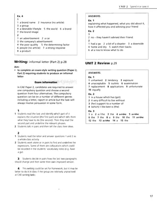 Ex. 4
1
1 a brand name 2 insurance (no article)
3 a group
4 a desirable lifestyle 5 the world 6 a brand
7 the brand image
2
1 an advertisement 2 a car
3 the company's advertisement
4 the poor quality 5 the determining factor
6 people (no article) 7 a strong response
8 a product
Writing: informal letter (Part 2) p.28
Aim:
• to complete an exam-style writing question (Paper 2,
Part 2) requiring students to produce an informal
letter
Examinformafion
In CAE Paper 2, candidates are required to answer
one compulsory question and choose a second
question from four alternatives. The compulsory
question can be on a number of different genres
including a letter, report or article but the task will
always involve persuasion in some form.
1
Students read the task and identify which part of it
explains the situation (the first part) and which tells them
what they have to do (the second). Then they read the
second part and underline the relevant phrases.
2 Students talk in pairs and then tell the class their ideas.
2
Students read the letter and answer questions 1 and 2 as
a whole-class activity.
2 Students work alone or in pairs to find and underline the
expressions. Some of them are collocations which could
be recorded in the students' vocabulary notes (e.g. have
a go).
3 Students decide in pairs how the last two paragraphs
should change and then write their own improved version.
4 This writing could be set for homework, but it may be
better to do it in class if the group are relatively unpractised
at CAE writing tasks.
ANSWERS
Ex. 1
('NIT 2 Spend it or save it
explaining what happened, what you did about it,
how it affected you and advising your friend
Ex. 2
1
2 no - they haven't advised their friend
2
had a go 2 a bit of a disaster 3 a downside
4 home and dry 5 watch their backs
6 at a loss to know what to do
UNIT 2 Review p.29
ANSWERS
Ex. 1
1 unharmed 2 tendency 3 exposure
4 unacceptable 5 outlets 6 examination
7 replacement 8 applications 9 unfortunate
10 equally
Ex. 2
1 in a house which has (got)
2 it very difficult to live without
3 (her) support to a number of
4 (which) I like best is (the)
Ex. 3
1 a 2 a I the 3 the 4 ~ 5 ~
6 the 7 the 8 a 9 the 10 the 11 ~
12 the 13 ~ 14 a 15 the
17
 