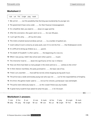 Photocopiable activity 13 Gapped sentences quiz
Worksheet 2
rule cut fire single play mark
1 We cannot ..... .. out the possibility that the king was murdered by his younger son.
2 The government have come under ....... for their financial mismanagement.
3 For a healthier diet, you need to .. ..... down on sugar and fat.
4 After the coronation, the queen went on to ....... for over 40 years.
5 I can't get this dirty ....... off my shirt collar.
6 The rioters smashed several windows and set .. .. ... to a number of parked cars.
7 Love's Labour's Lost is certainly an early work, even if it is not the first .. ... .. that Shakespeare wrote.
8 It is difficult to bring up children as a ... .... parent.
9 The death of Elizabeth I is often said to ... .... the beginning of a new era.
10 When I was young, I didn't like school and I often used to ....... truant.
11 The chancellor tried to ....... down the significance of the rise in inflation.
12 How can there have been so many people in the street and not a ..... .. witness to the crime?
13 In their election manifesto, the party promised to ... .... the basic rate of tax.
14 There is an unwritten ....... that staff do not do online shopping during work hours.
15 The prince was a weak and moody young man who was not .. ..... out for the responsibilities of kingship.
16 At school, the games master used to ..... .. me out for criticism, just because I was overweight.
17 The police were obviously ready to ....... on the crowd if there was any trouble.
18 A great many students have asked me what the pass .... .., is for the exam.
- -----~..------------ - --- -- --- -- ----- - ---- -- --------- --- -- - ---------- - - -- ---- - -------- - - - --------------------- - -------- --- ---- -- ----------- - --- - --~----- - - - --
Worksheet 2 answers
1 rule
10 play
2 fire
11 play
3 cut
12 single
© Pearson Education Limited 2008
4 rule
13 cut
PHOTOCOPIABLE
5 mark
14 rule
6 fire
15 cut
7 play
16 single
8 single
17 fire
9 mark
18 mark
179
 