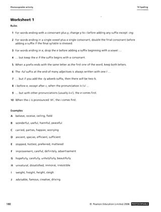 Photocopiable activity
Worksheet 1
Rules
1 For words ending with a consonant plus y, change y to i before adding any suffix except -ing.
2 For words ending in a single vowel plus a single consonant, double the final consonant before
adding a suffix if the final syllable is stressed.
3 For words ending in e, drop the e before adding a suffix beginning with a vowel ...
4 ... but keep the e if the suffix begins with a consonant.
5 When a prefix ends with the same letter as the first one of the word, keep both letters.
6 The -ful suffix at the end of many adjectives is always written with one I .. .
7 ... but if you add the -Iy adverb suffix, then there will be two Is.
8 i before e, except after c, when the pronunciation is li:1 ...
9 ... but with other pronunciations (usually leI/). the e comes first.
10 When the C is pronounced 'sh', the i comes first.
Examples
A believe, receive, ceiling, field
B wonderful, useful, harmful, peaceful
C carried, parties, happier, worrying
D ancient, species, efficient, sufficient
E stopped, hottest, preferred, mattered
F improvement, careful, definitely, advertisement
G hopefully, carefully, unhelpfully, beautifully
H unnatural, dissatisfied, immoral, irresistible
weight, freight, height, sleigh
J advisable, famous, creative, driving
14 Spelling
180 © Pearson Education Limited 2008 PHOTOCOPIABLE
 