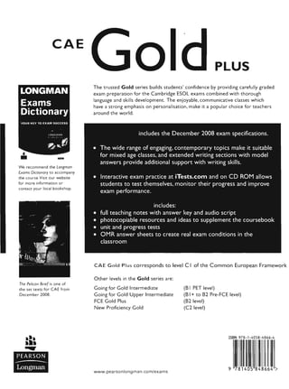 CAE
LONGMAN
Exams
Dictionary
YOUR KEY TO EXAM SUCCESS
lONGlllN
~(~"
We recommend the Longman
Exams Dictionary to accompany
the course.Visit our website
for more information or
contact your local bookshop.
The Pelican Brief is one of
the set texts for CAE from
December 2008.
PEARSON
-----Longman
PLUS
The trusted Gold series builds students' confidence by providing carefully graded
exam preparation for the Cambridge ESOL exams combined with thorough
language and skills development. The enjoyable, communicative classes which
have a strong emphasis on personalisation, make it a popular choice for teachers
around the world.
includes the December 2008 exam specifications.
• The wide range of engaging, contemporary topics make it suitable
for mixed age classes, and extended writing sections with model
answers provide additional support with writing skills.
• Interactive exam practice at iTests.com and on CD ROM allows
students to test themselves, monitor their progress and improve
exam performance.
includes:
• full teaching notes with answer key and audio script
• photocopiable resources and ideas to supplement the coursebook
• unit and progress tests
• OMR answer sheets to create real exam conditions in the
classroom
CAE Gold Plus corresponds to level C I of the Common European Framework
Other levels in the Gold series are:
Going for Gold Intermediate
Going for Gold Upper Intermediate
FCE Gold Plus
New Proficiency Gold
www.pearsonlongman.com/exams
(B I PET level)
(B I+ to B2 Pre-FCE level)
(B2 level)
(C2 level)
ISBN 978-1-4058-4866-4
9 781405 848664 >
 