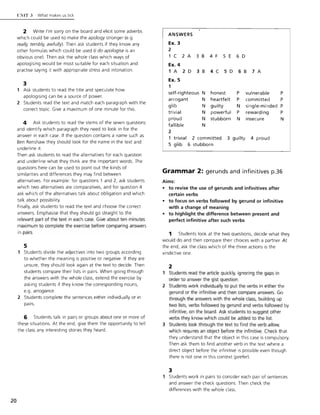 20
(,!'IIT." What makes us tICk
2 Write I'm sorry on the board and elicit some adverbs
which could be used to make the apology stronger (e.g.
really, terribly, awfully). Then ask students if they know any
other formulas which could be used (I do apologise is an
obvious one). Then ask the whole class which ways of
apologising would be most suitable for each situation and
practise saying it with appropriate stress and intonation.
3
Ask students to read the title and speculate how
apologising can be a source of power.
2 Students read the text and match each paragraph with the
correct topic. Give a maximum of one minute for this.
4 Ask students to read the stems of the seven questions
and identify which paragraph they need to look in for the
answer in each case. If the question contains a name such as
Ben Renshaw they should look for the name in the text and
underline it.
Then ask students to read the alternatives for each question
and underline w hat they think are the important words. The
questions here can be used to point out the kinds of
similarities and differences they may find between
alternatives. For example: for questions 1 and 2, ask students
which two alternatives are comparatives, and for question 4
ask which of the alternatives talk about obligation and which
talk about possibility.
Finally, ask students to read the text and choose the correct
answers. Emphasise that they should go straight to the
relevant part of the text in each case . Give about ten minutes
maximum to complete the exercise before comparing answers
in pairs.
5
1 Students divide the adjectives into two groups according
to whether the meaning is positive or negative. If they are
unsure, they should look again at the text to decide. Then
students compare their lists in pairs. When going through
the answers with the whole class, extend the exercise by
asking students if they know the corresponding nouns,
e.g. arrogance.
2 Students complete the sentences either individually or in
pairs.
6 Students talk in pairs or groups about one or more of
these situations. At the end, give them the opportunity to tell
the class any interesting stories they heard.
ANSWERS
Ex. 3
2
1 C 2 A 3 B 4 F 5 E 6 D
Ex. 4
1 A 2 D 3 B 4 C 5 D 6 B 7 A
Ex. 5
1
self-righteous N honest P vu lnerable
arrogant N heartfelt P committed
glib N guilty N single-minded
trivial N powerful P rewarding
proud N stubborn N insecure
fa llible N
2
t rivial 2 committed 3 guilty 4 proud
5 g lib 6 stubborn
p
P
P
P
N
Grammar 2: gerunds and infinitives p.36
A ims:
• to revise the use of gerunds and infinitives after
certain verbs
• to focus on verbs followed by gerund or infinitive
w ith a change of meaning
• to highlight the d ifference between present and
perfect infinitive after such verbs
1 Students look at the two questions, decide what they
would do and then compare their choices with a partner. At
the end, ask the class which of the three actions is the
vindictive one.
2
Students read the article quickly, ignoring the gaps in
order to answer the gist question.
2 Students work individually to put the verbs in either the
gerund or the infinitive and then compare answers. Go
through the answers with the whole class, building up
two lists, verbs followed by gerund and verbs followed by
infinitive, on the board. Ask students to suggest other
verbs they know which could be added to the list.
3 Students look through the text to find the verb allow,
which requires an object before the infinitive. Check that
they understand that the object in this case is compulsory.
Then ask them to find another verb in the text where a
direct object before the infinitive is possible even though
there is not one in this context (prefer).
3
Students work in pairs to consider each pair of sentences
and answer the check questions. Then check the
differences with the whole class.
 