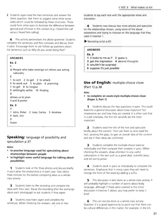 2 Students again read the two sentences and answer the
check question. Ask them to suggest some other sense
verbs which could be followed by these structures. These
could form other pairs to illustrate the difference between
gerund and infinitive in this context (e.g. I heard him call
versus I heard him calling).
4 This activity personalises the above grammar. Students
complete the sentences and then compare and discuss them
in pairs. Encourage them to ask follow-up questions about
the sentences such as Why do you avoid doing that?
ANSWERS
Ex. 2
1
a) People who take revenge on others are acting
naturally.
2
to sort 2 to get 3 to attack
4 to work out 5 to plan 6 planning
7 to get 8 to forgive
9 settling/to settle 10 finding
3
allows us to plan
3 and 9 prefer
Ex. 3
1
John, Peter 2 Jose, Carlos 3 Andrew
4 Jack, Jon
2
Susan
Speaking: language of possibility and
speculation p.37
Aims:
• to practise language used for speculating about
relationships between people
• to highlight some useful language for talking about
possibilities
1 Students look at the three photos and discuss briefly
in pairs what the relationship is in each case. Give about
three minutes for this before comparing ideas as a whole-
class activity
2 Students listen to the recording and compare the
ideas with their own. Pause the recording after the exchange
about each photograph to ask students if they agree.
3 Students now listen again and complete the
sentences. When checking the answers, ask one or two
l '~IT 3 What makes us tick
students to say each one with the appropriate stress and
intonation.
4 Students now discuss two more photos and speculate
on the relationships shown, using some of the above
expressions and trying to improve on the language that they
used in Exercise 1.
~ Recording script p.93
ANSWERS
Ex. 3
1 it looks to me as if 2 guess is
3 get the impression 4 second thoughts
5 wouldn't be surprised
6 suppose it's just possible
Use of English: multiple-choice cloze
(Part 1) p.38
Aim:
• to complete an exam-style multiple-choice doze
(Paper 3, Part 1)
1 Students discuss the two questions in pairs. This could
lead into a general discussion about how important first
impressions are and how they are created. It is often said that
in a job interview, the first ten seconds are the most
important
2 Students read the title of the text and speculate
briefly about the content Then ask them to skim read the
text, ignoring the gaps, to gain an overall idea of the content
and see if their ideas are confirmed.
3 Students complete the multiple-choice exercise
individually and then compare their answers in pairs. When
checking the answers, draw attention to any useful
collocations in the text such as a great deal, scientific basis,
and set out to prove.
4 Students work in pairs or individually to complete the
sentences. Emphasise that in many cases they will need to
change the form of the word by adding a suffix.
5 This discussion is best done as a whole-class activity. It
will probably highlight a number of points about body
language, although if these were covered in the initial
discussion in Exercise 1 above, you may prefer to keep it
brief.
6 This can also be done as a whole-class activity.
Question 2 is a good opportunity to point out that there can
be cultural differences in this matter. For example, in the UK,
21
 