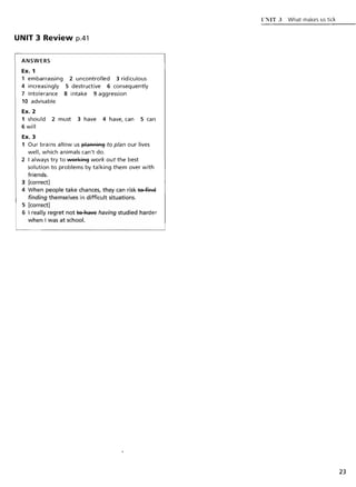 UNIT 3 Review p.41
ANSWERS
Ex. 1
1 embarrassing 2 uncontrolled 3 ridiculous
4 increasingly 5 destructive 6 consequently
7 Intolerance 8 intake 9 aggression
10 advisable
Ex. 2
1 should 2 must 3 have 4 have, can 5 can
6 will
Ex. 3
1 Our brains allow us J3laAAiA§ to plan our lives
well, which animals can't do.
2 I always try to 'Nsri(iA§ work out the best
solution to problems by talking them over with
friends.
3 [correct]
4 When people take chances, they can risk ~
finding themselves in difficult situations.
5 [correct]
6 I really regret not te "'ave having studied harder
when I was at school.
liNIT.J What makes us tick
23
 