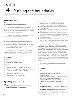 24
UNIT
4 Pushing the boundaries
Vocabulary 1 p.42
Aim:
• to complete an exam-style open doze
1 Begin by writing the word science on the board and
asking students to name different branches such as biology,
astronomy and so on. Then use one or more of the questions
here to conduct a brief class discussion.
2 Students briefly speculate on the content of the text
and then skim read it to confirm their predictions.
3
1 Students complete the exercise individually or in pairs
before checking as a whole-class activity.
2 Students find the words and phrases from the text. Ask
them if they can suggest some other common collocations
for the phrasal verb break down.
4 This is best done as a whole-class discussion. Ask
students for examples of the good or the bad effects that
science has produced now and in history.
ANSWERS
Ex. 2
Its unpredictability and the fact that many
discoveries are made by chance
Ex. 3
1
1 by/with .2 other 3 no/little 4 all 5 up
6 why 7 is 8 make 9 it 10 what 11 which
12 into 13 former 14 most 15 never
2
1 thrown up
3 break down
2 make sense of
4 for the most part
Speaking: Parts 3 and 4 p.43
Aim:
• to focus on strategy for answering exam-style
speaking tasks (Paper 5, Parts 3 and 4)
1
1 Students listen to the recording and summarise the
instructions. Point out that there are two elements
involved, having a discussion and making a decision.
2 Students listen and say why the two candidates are not
answering the task.
3 Students match the phrases individually or as a whole-class
activity.
4 Students listen to the conversation and identify which
expressions are used. Point out that these two students
are carrying out the task correctly because they are giving
and explaining opinions.
5 Students now complete the speaking task in pairs. You
could ask them to make sure that they use at least two of
the expressions in task 3.
2 Students read questions lto 6 indiVidually and take a
few seconds to think about them. Then they listen to the
recording and talk in pairs about how the candidates'
opinions differ. They then listen again to pick out the phrases
from Exercise 1.3 and note down any additional phrases
Finally, they discuss the other questions, giving about two to
three minutes for each one. You might like to ask one pair to
discuss question 2 first in front of the class so that the class
can comment. It is also worth pointing out the importance of
examples in justifying opinions, like candidate B's example of
medicine.
3 Students discuss the questions using phrases they
heard in the recording.
ANSWERS
Ex. 1
3
Clarifying: So what you mean by that is ...; So
you're saying that ...;
Asking: How do you feel about ...; Do you feel the
same as ...; What do you think about ...
Explaining: What I mean is ...; I feel that ...; I'm
trying to say that ...; It seems to me that .. .
Ex. 2
3
Phrases from Exercise 1.3: I feel that ...; it seems to
me that ...
Phrases that add information: And what's more ...;
Another thing I think about ...; On top of that .. .
~ Recording script p.93
 